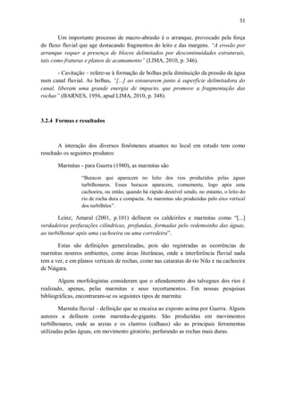 51
Um importante processo de macro-abrasão é o arranque, provocado pela força
do fluxo fluvial que age destacando fragmentos do leito e das margens. “A erosão por
arranque requer a presença de blocos delimitados por descontinuidades estruturais,
tais como fraturas e planos de acamamento” (LIMA, 2010, p. 346).
- Cavitação – refere-se à formação de bolhas pela diminuição da pressão da água
num canal fluvial. As bolhas, “[...] ao estourarem junto à superfície delimitadora do
canal, liberam uma grande energia de impacto, que promove a fragmentação das
rochas” (BARNES, 1956, apud LIMA, 2010, p. 348).
3.2.4 Formas e resultados
A interação dos diversos fenômenos atuantes no local em estudo tem como
resultado os seguintes produtos:
Marmitas - para Guerra (1980), as marmitas são
“Buracos que aparecem no leito dos rios produzidos pelas águas
turbilhonares. Esses buracos aparecem, comumente, logo após uma
cachoeira, ou então, quando há rápido desnível sendo, no entanto, o leito do
rio de rocha dura e compacta. As marmitas são produzidas pelo eixo vertical
dos turbilhões”.
Leinz; Amaral (2001, p.101) definem os caldeirões e marmitas como “[...]
verdadeiras perfurações cilíndricas, profundas, formadas pelo redemoinho das águas,
ao turbilhonar após uma cachoeira ou uma corredeira”.
Estas são definições generalizadas, pois são registradas as ocorrências de
marmitas noutros ambientes, como áreas litorâneas, onde a interferência fluvial nada
tem a ver, e em planos verticais de rochas, como nas cataratas do rio Nilo e na cachoeira
de Niágara.
Alguns morfologistas consideram que o afundamento dos talvegues dos rios é
realizado, apenas, pelas marmitas e seus recortamentos. Em nossas pesquisas
bibliográficas, encontraram-se os seguintes tipos de marmita:
Marmita fluvial – definição que se encaixa ao exposto acima por Guerra. Alguns
autores a definem como marmita-de-gigante. São produzidas em movimentos
turbilhonares, onde as areias e os clastros (calhaus) são as principais ferramentas
utilizadas pelas águas, em movimento giratório, perfurando as rochas mais duras.
 