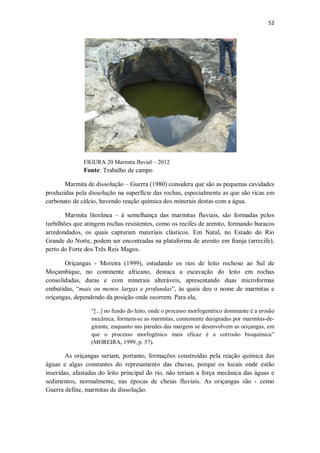 52
FIGURA 20 Marmita fluvial – 2012
Fonte: Trabalho de campo
Marmita de dissolução – Guerra (1980) considera que são as pequenas cavidades
produzidas pela dissolução na superfície das rochas, especialmente as que são ricas em
carbonato de cálcio, havendo reação química dos minerais destas com a água.
Marmita litorânea – à semelhança das marmitas fluviais, são formadas pelos
turbilhões que atingem rochas resistentes, como os recifes de arenito, formando buracos
arredondados, os quais capturam materiais clásticos. Em Natal, no Estado do Rio
Grande do Norte, podem ser encontradas na plataforma de arenito em franja (arrecife),
perto do Forte dos Três Reis Magos.
Oriçangas - Moreira (1999), estudando os rios de leito rochoso ao Sul de
Moçambique, no continente africano, destaca a escavação do leito em rochas
consolidadas, duras e com minerais alteráveis, apresentando duas microformas
embutidas, “mais ou menos largas e profundas”, às quais deu o nome de marmitas e
oriçangas, dependendo da posição onde ocorrem. Para ela,
“[...] no fundo do leito, onde o processo morfogenético dominante é a erosão
mecânica, formam-se as marmitas, comumente designadas por marmitas-de-
girante, enquanto nas paredes das margens se desenvolvem as oriçangas, em
que o processo morfogénico mais eficaz é a corrosão bioquímica”
(MOREIRA, 1999, p. 57).
As oriçangas seriam, portanto, formações construídas pela reação química das
águas e algas constantes do represamento das chuvas, porque os locais onde estão
inseridas, afastadas do leito principal do rio, não teriam a força mecânica das águas e
sedimentos, normalmente, nas épocas de cheias fluviais. As oriçangas são - como
Guerra define, marmitas de dissolução.
 