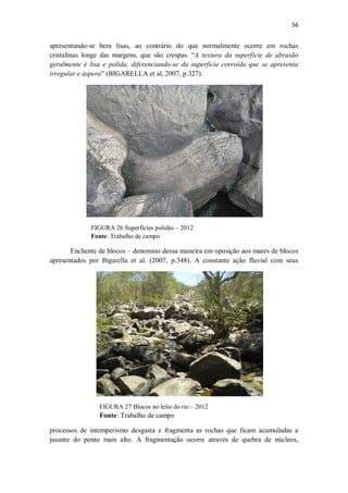 56
apresentando-se bem lisas, ao contrário do que normalmente ocorre em rochas
cristalinas longe das margens, que são crespas. “A textura da superfície de abrasão
geralmente é lisa e polida, diferenciando-se da superfície corroída que se apresenta
irregular e áspera” (BIGARELLA et al, 2007, p.327).
FIGURA 26 Superfícies polidas – 2012
Fonte: Trabalho de campo
Enchente de blocos – denomino dessa maneira em oposição aos mares de blocos
apresentados por Bigarella et al. (2007, p.348). A constante ação fluvial com seus
processos de intemperismo desgasta e fragmenta as rochas que ficam acumuladas a
jusante do ponto mais alto. A fragmentação ocorre através de quebra de núcleos,
FIGURA 27 Blocos no leito do rio – 2012
Fonte: Trabalho de campo
 