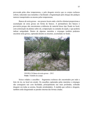 57
provocada pelas altas temperaturas, e pelo desgaste erosivo que os corpos rochosos
sofrem, reduzindo seus tamanhos e facilitando a fragmentação pelo choque dos pedaços
maiores transportados ou mesmo pelas temperaturas.
Bancos de areia grossa – nos poucos locais onde o declive diminui proporciona a
acumulação de areia grossa em forma de bancos. A permanência dos bancos é
provisória porque não encontramos evidências de material desse tipo fixado no local,
com colonização de plantas sobre ele, compactação ou camadas de argila, o que poderia
indicar antiguidade. Dentro de algumas marmitas e oriçangas também podemos
encontrar areia grossa, capturada durante as enxentes, acumuladas no fundo.
FIGURA 28 Banco de areia grossa – 2012
Fonte: Trabalho de campo
Seixos rolados e cascalhos – fragmentos rochosos são encontrados por todo o
leito do rio, no local em estudo. Os cascalhos capturados pelas marmitas e oriçangas
não conseguem sair com facilidade, principalmente nas mais profundas, sofrendo
desgaste em todas as arestas, ficando arredondados. À medida que sofrem o desgaste,
também estão desgastando as paredes internas das formas citadas.
 