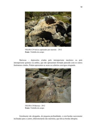 58
FIGURA 29 Seixos capturados por marmita – 2012
Fonte: Trabalho de campo
Barrocas – depressões criadas pelo intemperismo mecânico ou pelo
intemperismo químico ou ambos, que não apresentam formado parecido com os outros
fenômenos citados. Podem apresentar-se secas ou cobertas com água estagnada.
FIGURA 30 Barroca - 2012
Fonte: Trabalho de campo
Geralmente são alongadas, de pequena profundidade, e com bordas suavemente
inclinadas para o centro, diferentemente das marmitas, que têm as bordas abruptas.
 