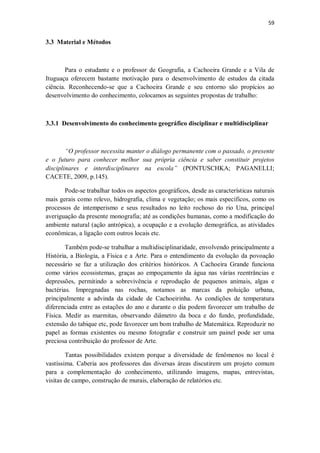 59
3.3 Material e Métodos
Para o estudante e o professor de Geografia, a Cachoeira Grande e a Vila de
Ituguaçu oferecem bastante motivação para o desenvolvimento de estudos da citada
ciência. Reconhecendo-se que a Cachoeira Grande e seu entorno são propícios ao
desenvolvimento do conhecimento, colocamos as seguintes propostas de trabalho:
3.3.1 Desenvolvimento do conhecimento geográfico disciplinar e multidisciplinar
“O professor necessita manter o diálogo permanente com o passado, o presente
e o futuro para conhecer melhor sua própria ciência e saber constituir projetos
disciplinares e interdisciplinares na escola” (PONTUSCHKA; PAGANELLI;
CACETE, 2009, p.145).
Pode-se trabalhar todos os aspectos geográficos, desde as características naturais
mais gerais como relevo, hidrografia, clima e vegetação; os mais específicos, como os
processos de intemperismo e seus resultados no leito rochoso do rio Una, principal
averiguação da presente monografia; até as condições humanas, como a modificação do
ambiente natural (ação antrópica), a ocupação e a evolução demográfica, as atividades
econômicas, a ligação com outros locais etc.
Também pode-se trabalhar a multidisciplinaridade, envolvendo principalmente a
História, a Biologia, a Física e a Arte. Para o entendimento da evolução da povoação
necessário se faz a utilização dos critérios históricos. A Cachoeira Grande funciona
como vários ecossistemas, graças ao empoçamento da água nas várias reentrâncias e
depressões, permitindo a sobrevivência e reprodução de pequenos animais, algas e
bactérias. Impregnadas nas rochas, notamos as marcas da poluição urbana,
principalmente a advinda da cidade de Cachoeirinha. As condições de temperatura
diferenciada entre as estações do ano e durante o dia podem favorecer um trabalho de
Física. Medir as marmitas, observando diâmetro da boca e do fundo, profundidade,
extensão do tabique etc, pode favorecer um bom trabalho de Matemática. Reproduzir no
papel as formas existentes ou mesmo fotografar e construir um painel pode ser uma
preciosa contribuição do professor de Arte.
Tantas possibilidades existem porque a diversidade de fenômenos no local é
vastíssima. Caberia aos professores das diversas áreas discutirem um projeto comum
para a complementação do conhecimento, utilizando imagens, mapas, entrevistas,
visitas de campo, construção de murais, elaboração de relatórios etc.
 