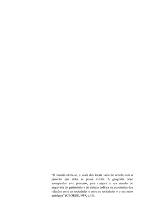 “O mundo altera-se, o valor dos locais varia de acordo com o
proveito que deles se possa extrair. A geografia deve
acompanhar este processo, para cumprir a sua missão de
arquivista do patrimônio e de ciência política ou económica das
relações entre as sociedades e entre as sociedades e o seu meio
ambiente” (GEORGE, l989, p.10).
 