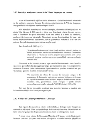 60
3.3.2 Investigar a origem da povoação da Vila de Ituguaçu e seu entorno
Além de conhecer os aspectos físicos pertinentes à Cachoeira Grande, necessário
se faz analisar a ocupação humana do entorno, principalmente da Vila de Ituguassu,
averiguando-se sua origem e importância para o local.
Nos primeiros momentos de nossas sondagens, recebemos informações que na
citada Vila, há mais de 200 anos, teve início uma fazenda de criação de gado bovino,
com o fazendeiro da época mandando fazer uma capela e o muro do cemitério,
conforme já citamos na introdução. No entanto, apesar da antiguidade do lugar, não
houve desenvolvimento no crescimento, com a aglomeração humana na vila e em seu
entorno dispondo de pequeno contingente populacional.
Para Schiell et al. (2003, p.31),
“As ações dos homens entre si e com o meio ambiente movem a história, os
homens produzem sua história deixando na natureza sua marca. É importante
refletir sobre as relações da história, enquanto conhecimento, com a crise
ambiental, problema complexo que ocorre na atualidade e abrange o planeta
como um todo”.
Necessário se faz entender como o lugar evoluiu historicamente, entrevistando-
se pessoas que saibam das passagens de tempo que marcaram a área, pois em primeiros
momentos de nossas visitas, notamos que alguns moradores guardam na memória o que
viveram e o que seus pais lhes contaram sobre a vila.
“Por intermédio de relatos de histórias de moradores antigos e de
levantamento de documentos históricos em arquivos, bibliotecas, prefeituras
etc. é possível identificar como ocorreu a ocupação do local e como este se
encontrava antes, possibilitando, assim, averiguar o grande impacto
ambiental e propor soluções adequadas” (SCHIELL et al., 2003, p.31).
Por isso, faz-se necessário averiguar esse aspecto, tentando-se realizar um
levantamento histórico da formação da povoação.
3.3.3 Criação do Geoparque Marmitas e Oriçangas
Pela riqueza dos aspectos já citados neste trabalho, o destaque maior fica para as
marmitas e oriçangas. Claro que para chegar às formas apresentadas foi necessário se
fazer uma averiguação das forças da natureza que atuam no intemperismo local.
A nosso ver, a criação do Geoparque Marmitas e Oriçangas possibilitaria maior
interesse científico por parte das escolas, divulgando os conhecimentos geográficos
 