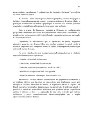 61
entre estudantes e professores. O conhecimento das chamadas ciências da Terra poderia
ser incentivado com o local.
A Cachoeira Grande tem um grande potencial geográfico, didático-pedagógico e
turístico. É normal em épocas de enxentes pessoas se deslocarem de outras cidades e
povoações e desfrutarem de banhos e piqueniques. Claro que tudo isso sem qualquer
orientação ou cuidado com a higiene própria ou com o meio ambiente.
Com a criação do Geoparque Marmitas e Oriçangas os conhecimentos
geográficos e ambientais particulares à cachoeira seriam conservados e transmitidos. À
criação seriam implantados os critérios de utilização, o que poderia assegurar a proteção
e a valorização do local.
Dependendo da infra-estrutura que se implantasse no parque, programas
educativos poderiam ser desenvolvidos, com sessões temáticas, incluindo desde a
formação do planeta Terra, os tipos de rochas, os agentes de intemperismo, conservação
ambiental, fauna e flora, etc.
No nosso entendimento, com o parque estruturado adequadamente, o estudante
desenvolveria as seguintes capacidades:
- Ampliar a diversidade de interesses;
- Desenvolver a capacidade de observação;
- Despertar o espírito de curiosidade e a reflexão crítica;
- Manifestar o desejo de descobrir e de aprender;
- Respeitar normas de conduta para preservação do local.
As barreiras a tal ideia seriam o convencimento dos proprietários dos terrenos e
as entidades públicas que deveriam ser responsáveis pela implantação como, por
exemplo, a Prefeitura Municipal de Altinho. A propriedade privada é ‘sagrada’ no
Brasil, mas se houver um plano de recuperação ou reconstrução do ambiente natural, o
proprietário poderia ser envolvido na administração e gestão do parque. À prefeitura
caberia o interesse político e a capacidade de criar uma comissão que pudesse
administrar e propor encaminhamentos didático-pedagógicos para o amplo
aproveitamento científico do local.
 