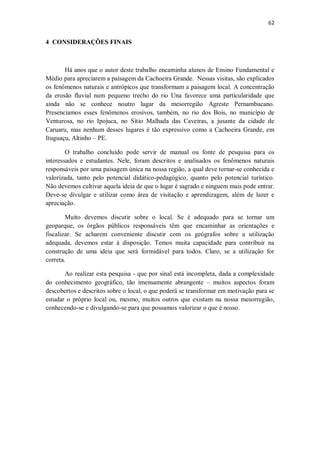 62
4 CONSIDERAÇÕES FINAIS
Há anos que o autor deste trabalho encaminha alunos de Ensino Fundamental e
Médio para apreciarem a paisagem da Cachoeira Grande. Nessas visitas, são explicados
os fenômenos naturais e antrópicos que transformam a paisagem local. A concentração
da erosão fluvial num pequeno trecho do rio Una favorece uma particularidade que
ainda não se conhece noutro lugar da mesorregião Agreste Pernambucano.
Presenciamos esses fenômenos erosivos, também, no rio dos Bois, no município de
Venturosa, no rio Ipojuca, no Sítio Malhada das Caveiras, a jusante da cidade de
Caruaru, mas nenhum desses lugares é tão expressivo como a Cachoeira Grande, em
Ituguaçu, Altinho – PE.
O trabalho concluído pode servir de manual ou fonte de pesquisa para os
interessados e estudantes. Nele, foram descritos e analisados os fenômenos naturais
responsáveis por uma paisagem única na nossa região, a qual deve tornar-se conhecida e
valorizada, tanto pelo potencial didático-pedagógico, quanto pelo potencial turístico.
Não devemos cultivar aquela ideia de que o lugar é sagrado e ninguem mais pode entrar.
Deve-se divulgar e utilizar como área de visitação e aprendizagem, além de lazer e
apreciação.
Muito devemos discutir sobre o local. Se é adequado para se tornar um
geoparque, os órgãos públicos responsáveis têm que encaminhar as orientações e
fiscalizar. Se acharem conveniente discutir com os geógrafos sobre a utilização
adequada, devemos estar à disposição. Temos muita capacidade para contribuir na
construção de uma ideia que será formidável para todos. Claro, se a utilização for
correta.
Ao realizar esta pesquisa - que por sinal está incompleta, dada a complexidade
do conhecimento geográfico, tão imensamente abrangente – muitos aspectos foram
descobertos e descritos sobre o local, o que poderá se transformar em motivação para se
estudar o próprio local ou, mesmo, muitos outros que existam na nossa mesorregião,
conhecendo-se e divulgando-se para que possamos valorizar o que é nosso.
 