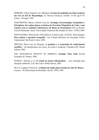 65
MOREIRA, Maria Eugênia S. de Albergaria. Formas de modelado nos leitos rochosos
dos rios no Sul de Moçambique. In: Revista Finisterra, XXXIV, 67-68, pp.57-70.
Lisboa – Portugal: 1999
NASCIMENTO, Marcos Antonio Leite do. Geologia, Geocronologia, Geoquímica e
Petrogênese das rochas ígneas cretácicas da Província Magmática do Cabo e suas
relações com as unidades sedimentares da Bacia de Pernambuco (NE do Brasil).
Tese de Doutorado. Natal: Universidade Federal do Rio Grande do Norte –UFRN, 2003
PONTUSCHKA, Nídia Nacib; PAGANELLI, Tomoko Iyda; CACETE, Núria Hanglei.
Para ensinar e aprender Geografia. 3.ed. Coleção Docência em Formação: Ensino
Fundamental. São Paulo: Cortez, 2009
PRESTES, Maria Luci de Mesquita. A pesquisa e a construção do conhecimento
científico – do planejamento aos textos, da escola à academia. Catanduva-SP: Rêspel
Editora, 2008
THE GEOLOGICAL SOCIETY OF AMERICA. Geologic Time Scale (Escala
Geológica do Tempo). 2009
SCHIELL, Dietrich et al. O estudo de bacias hidrográficas – uma estratégia para
educação ambiental. 2.ed. São Carlos: RiMa Editora, 2003
SILVA, Laudenor Pereira da. A disputa da argila pelos artesãos do Alto do Moura –
Caruaru – PE (Dissertação de Mestrado). Recife: UFPE, 2007
 
