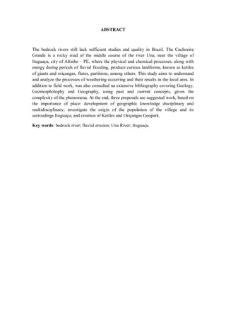 ABSTRACT
The bedrock rivers still lack sufficient studies and quality in Brazil. The Cachoeira
Grande is a rocky road of the middle course of the river Una, near the village of
Ituguaçu, city of Altinho – PE, where the physical and chemical processes, along with
energy during periods of fluvial flooding, produce curious landforms, known as kettles
of giants and oriçangas, flutes, partitions, among others. This study aims to understand
and analyze the processes of weathering occurring and their results in the local area. In
addition to field work, was also consulted na extensive bibliography covering Geology,
Geomorpholophy and Geography, using past and current concepts, given the
complexity of the phenomena. At the end, three proposals are suggested work, based on
the importance of place: development of geographic knowledge disciplinary and
multidisciplinary; investigate the origin of the population of the village and its
surroudings Ituguaçu; and creation of Kettles and Oriçangas Geopark.
Key words: bedrock river; fluvial erosion; Una River; Ituguaçu.
 
