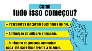 Como
tudo isso começou?
- Pescadores lançaram suas redes no rio.
- Atribuição do milagre a Imagem.
- O número de pessoas aumentam
cada dia para ficar frente à imagem.
 