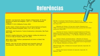 MANOEL, Ivan Aparecido. Historia, Religião e Religiosidade. IN: Revista
Brasileira de Historia das Religiões – Ano I, nº1 – Dossiê Identidades
Religiosas
e Historia. P. 18-33, 2008artins Fontes, 2000.
ALVES, Isidoro. A festiva devoção no Círio de Nossa Senhora de Nazaré.
São Paulo: Estudos Avançados, 2005, v.19, n. 54, p. 315-332.
ANDRADE, José Vicente de. Turismo fundamentos e dimensões. São Paulo:
Ática, 2000.
BAGGIO, Angélica Madureira. Turismo religioso: análise dos atrativos do
circuito do Vale do Paraíba. Niterói: UFF, 2009.
BENI, Mário Carlos. Política e planejamento de turismo no Brasil. São
Paulo: Aleph, 2006.
BRAGA, José Julio de Assis. Diretrizes para expansão urbana de
Guaratinguetá – Aparecida. São Paulo: TGI da FAU – USP, 1987.
BRASIL, Constituição Federal Brasileira. Disponível em:
<http://www.planalto.gov.br/ccivil_03/constituicao/constituicao.htm>. Acesso
em: 30 jun. 2017.
____, Ministério do Turismo. A fé que move turistas. Disponível em:
<http://www.turismo.gov.br/turismo/noticias/todas_noticias/20111012.html>.
Acesso em: 30 jun. 2017.
____, Ministério do Turismo. Estudo de Competitividade dos 65 Destinos
Indutores do Desenvolvimento Turístico Regional - Relatório Brasil / Luiz
Gustavo Medeiros Barbosa (Org.). - 2ª ed. Brasília: Ministério do Turismo,
2008.
____. Turismo Cultural: orientações básicas. / Ministério do Turismo,
Secretaria Nacional de Políticas de Turismo, Departamento de Estruturação,
Articulação e Ordenamento Turístico, Coordenação-Geral de Segmentação -
3ª. ed. - Brasília: Ministério do Turismo, 2010.
BRUSTOLONI, Julio. A Senhora da Conceição Aparecida. Aparecida: Ed.
Santuário, 1979.
____. História Abreviada do Santuário de Aparecida. Aparecida: Ed.
Santuário, 2008.
Referências
 