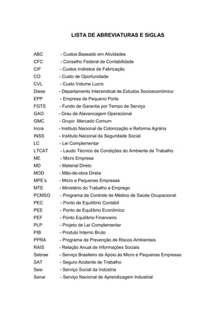 LISTA DE ABREVIATURAS E SIGLAS


ABC      - Custos Baseado em Atividades
CFC      - Conselho Federal de Contabilidade
CIF      - Custos Indiretos de Fabricação
CO       - Custo de Oportunidade
CVL      - Custo Volume Lucro
Diese    - Departamento Intersindical de Estudos Socioeconômico
EPP      - Empresa de Pequeno Porte
FGTS     - Fundo de Garantia por Tempo de Serviço
GAO      - Grau de Alavancagem Operacional
GMC      - Grupo Mercado Comum
Incra    - Instituto Nacional de Colonização e Reforma Agrária
INSS     - Instituto Nacional da Seguridade Social
LC       - Lei Complementar
LTCAT    - Laudo Técnico de Condições do Ambiente de Trabalho
ME       - Micro Empresa
MD       - Material Direto
MOD      - Mão-de-obra Direta
MPE’s    - Micro e Pequenas Empresas
MTE      - Ministério do Trabalho e Emprego
PCMSO    - Programa de Controle de Médico de Saúde Ocupacional
PEC      - Ponto de Equilíbrio Contábil
PEE      - Ponto de Equilíbrio Econômico
PEF      - Ponto Equilíbrio Financeiro
PLP      - Projeto de Lei Complementar
PIB      - Produto Interno Bruto
PPRA     - Programa de Prevenção de Riscos Ambientais
RAIS     - Relação Anual de Informações Sociais
Sebrae   - Serviço Brasileiro de Apoio às Micro e Pequenas Empresas
SAT      - Seguro Acidente de Trabalho
Sesi     - Serviço Social da Indústria
Senai    - Serviço Nacional de Aprendizagem Industrial
 