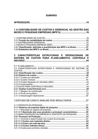 SUMÁRIO


INTRODUÇÃO........................................................................................14


1 A CONTABILIDADE DE CUSTOS E GERENCIAL NA GESTÃO DAS
MICRO E PEQUENAS EMPRESAS (MPE’S) .......................................18

1.1 CONTABILIDADE DE CUSTOS ...........................................................................18
1.1.1 Função da contabilidade de custos...............................................................21
1.2 CONTABILIDADE GERENCIAL...........................................................................24
1.3 MICRO E PEQUENA EMPRESA (MPE)..............................................................26
1.3.1 Classificação, definição e quantificação das MPE’s no Brasil...................27
1.3.2 Estatística das MPE’s no Brasil.....................................................................30


2 CARACTERÍSTICAS ESTRUTURAIS E OPERACIONAIS DE
SISTEMA DE CUSTOS PARA PLANEJAMENTO, CONTROLE E
DECISÃO................................................................................................34

2.1 PLANEJAMENTO................................................................................................34
2.2 CARACTERÍSTICAS ESTRUTURAIS E OPERACIONAIS DE SISTEMA DE
CUSTOS.....................................................................................................................35
2.2.1 Classificação dos custos................................................................................35
2.2.2 Sistema de custos...........................................................................................38
2.2.2.1 Custeio por absorção.....................................................................................42
2.2.2.2 Custeio Variável.............................................................................................44
2.2.2.3 Custeio Baseado em Atividade (ABC)............................................................45
2.2.2.4 Custo-padrão..................................................................................................47
2.3 CUSTO PARA CONTROLE E DECISÃO.............................................................49
2.3.1 Análise Custo/Volume/Lucro..........................................................................50
2.3.1.1 Margem de contribuição.................................................................................51
2.3.1.2 Ponto de equilíbrio..........................................................................................53
2.3.1.3 Alavancagem Operacional.............................................................................55

3 ESTUDO DE CASO E ANÁLISE DOS RESULTADOS ......................57
3.1 CONTEXTO DA PESQUISA................................................................................57
3.1.1 Histórico da empresa objeto da pesquisa....................................................58
3.1.1.1 Descrição do negócio da empresa.................................................................59
3.1.1.1.1 Descrição dos seus produtos e principais características................59
3.2 CARACTERIZAÇÃO DA EMPRESA E CONTEXTO DA PESQUISA..................60
3.2.1 Processo de Produção....................................................................................61
3.2.1.1 Controle e determinação dos custos de produção......................................62
3.2.1.1.1 Custos com materiais diretos..................................................................63
3.2.1.1.2 Custo com mão-de-obra...........................................................................63
3.2.1.1.3 Custos indiretos (fixos)............................................................................66
3.2.1.2 Custos para controle e decisão......................................................................69
 