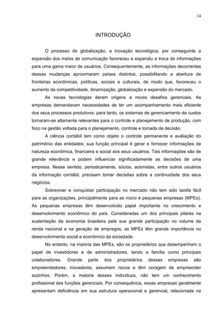 14



                               INTRODUÇÃO

      O processo de globalização, a inovação tecnológica, por conseguinte a
expansão dos meios de comunicação favoreceu e expandiu a troca de informações
para uma gama maior de usuários. Consequentemente, as informações decorrentes
dessas mudanças aproximaram países distintos, possibilitando a abertura de
fronteiras econômicas, políticas, sociais e culturais, de modo que, favoreceu o
aumento da competitividade, dinamização, globalização e expansão do mercado.
      As novas tecnologias deram origens a novos desafios gerenciais. As
empresas demandaram necessidades de ter um acompanhamento mais eficiente
dos seus processos produtivos; para tanto, os sistemas de gerenciamento de custos
tornaram-se altamente relevantes para o controle e planejamento de produção, com
foco na gestão voltada para o planejamento, controle e tomada de decisão.
      A ciência contábil tem como objeto o controle permanente e avaliação do
patrimônio das entidades; sua função principal é gerar e fornecer informações de
natureza econômica, financeira e social aos seus usuários. Tais informações são de
grande relevância e podem influenciar significadamente as decisões de uma
empresa. Nesse sentido, periodicamente, sócios, acionistas, entre outros usuários
da informação contábil, precisam tomar decisões sobre a continuidade dos seus
negócios.
      Sobreviver e conquistar participação no mercado não tem sido tarefa fácil
para as organizações, principalmente para as micro e pequenas empresas (MPEs).
As pequenas empresas têm desenvolvido papel importante no crescimento e
desenvolvimento econômico do país. Consideradas um dos principais pilares na
sustentação da economia brasileira pela sua grande participação no volume da
renda nacional e na geração de empregos, as MPEs têm grande importância no
desenvolvimento social e econômico da sociedade.
      No entanto, na maioria das MPEs, são os proprietários que desempenham o
papel de investidores e de administradores, tendo a família como principais
colaboradores.   Grande    parte   dos   proprietários   dessas   empresas     são
empreendedores, inovadores, assumem riscos e têm coragem de empreender
sozinhos. Porém, a maioria desses indivíduos, não tem um conhecimento
profissional das funções gerenciais. Por consequência, essas empresas geralmente
apresentam deficiência em sua estrutura operacional e gerencial, relacionada na
 