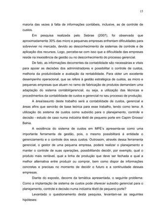 15



maioria das vezes à falta de informações contábeis, inclusive, as de controle de
custos.
         Em   pesquisa    realizada   pelo   Sebrae   (2007),   foi   observado   que
aproximadamente 30% das micro e pequenas empresas enfrentam dificuldades para
sobreviver no mercado, devido ao desconhecimento de sistemas de controle e de
aplicação dos recursos. Logo, percebe-se com isso que a dificuldade das empresas
reside na inexistência de gestão ou no desconhecimento do processo gerencial.
         De fato, as informações decorrentes da contabilidade são necessárias e vitais
para apoiar as decisões dos administradores e possibilitar o controle de custos,
melhoria da produtividade e avaliação da rentabilidade. Para obter um excelente
desempenho operacional, que se refere à gestão estratégica de custos, as micro e
pequenas empresas que atuam no ramo de fabricação de produtos demandam uma
adaptação do sistema contábil/gerencial, ou seja, a utilização das técnicas e
procedimentos da contabilidade de custos e gerencial no seu processo de produção.
         A área/assunto deste trabalho será a contabilidade de custos, gerencial e
áreas afins que servirão de base teórica para esse trabalho, tendo como tema: A
utilização do sistema de custos como subsídio para o planejamento, controle e
decisão - estudo de caso numa indústria têxtil de pequeno porte em Capim Grosso/
Bahia.
         A existência do sistema de custos em MPE’s apresenta-se como uma
importante ferramenta de gestão, pois, o mesmo possibilitará à entidade o
gerenciamento e o controle dos seus custos. Outrossim, através dessa ferramenta
gerencial, o gestor de uma pequena empresa, poderá realizar o planejamento e
manter o controle de suas operações, possibilitando decidir, por exemplo, qual o
produto mais rentável, qual a linha de produção que deve ser fechada e qual a
melhor alternativa entre produzir ou comprar, bem como dispor de informações
concretas e precisas no momento de decidir o futuro e a continuidade dessas
empresas.
         Diante do exposto, decorre da temática apresentada, o seguinte problema:
Como a implantação de sistema de custos pode oferecer subsidio gerencial para o
planejamento, controle e decisão numa indústria têxtil de pequeno porte?
         Levantado o questionamento desta pesquisa, levantam-se as seguintes
hipóteses:
 