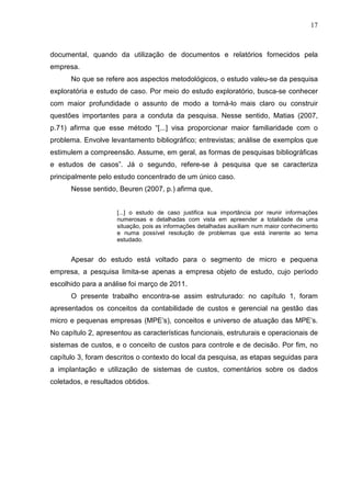 17



documental, quando da utilização de documentos e relatórios fornecidos pela
empresa.
      No que se refere aos aspectos metodológicos, o estudo valeu-se da pesquisa
exploratória e estudo de caso. Por meio do estudo exploratório, busca-se conhecer
com maior profundidade o assunto de modo a torná-lo mais claro ou construir
questões importantes para a conduta da pesquisa. Nesse sentido, Matias (2007,
p.71) afirma que esse método “[...] visa proporcionar maior familiaridade com o
problema. Envolve levantamento bibliográfico; entrevistas; análise de exemplos que
estimulem a compreensão. Assume, em geral, as formas de pesquisas bibliográficas
e estudos de casos”. Já o segundo, refere-se à pesquisa que se caracteriza
principalmente pelo estudo concentrado de um único caso.
      Nesse sentido, Beuren (2007, p.) afirma que,


                     [...] o estudo de caso justifica sua importância por reunir informações
                     numerosas e detalhadas com vista em apreender a totalidade de uma
                     situação, pois as informações detalhadas auxiliam num maior conhecimento
                     e numa possível resolução de problemas que está inerente ao tema
                     estudado.


      Apesar do estudo está voltado para o segmento de micro e pequena
empresa, a pesquisa limita-se apenas a empresa objeto de estudo, cujo período
escolhido para a análise foi março de 2011.
      O presente trabalho encontra-se assim estruturado: no capítulo 1, foram
apresentados os conceitos da contabilidade de custos e gerencial na gestão das
micro e pequenas empresas (MPE’s), conceitos e universo de atuação das MPE’s.
No capítulo 2, apresentou as características funcionais, estruturais e operacionais de
sistemas de custos, e o conceito de custos para controle e de decisão. Por fim, no
capítulo 3, foram descritos o contexto do local da pesquisa, as etapas seguidas para
a implantação e utilização de sistemas de custos, comentários sobre os dados
coletados, e resultados obtidos.
 