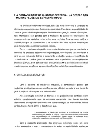18



1 A CONTABILIDADE DE CUSTOS E GERENCIAL NA GESTÃO DAS
  MICRO E PEQUENAS EMPRESAS (MPE’S)


      No processo de tomada de cisões, cada vez mais se observa a utilização de
informações decorrentes das ferramentas gerenciais. Para tanto, a contabilidade de
custos e gerencial desempenha papel fundamental na geração dessas informações.
Tais informações são geradas com a finalidade de auxiliar os proprietários de
empresas a tomar decisões certas sobre seus negócios. Esse processo ratifica o
objetivo principal da contabilidade, o de fornecer aos seus usuários informações
úteis de natureza econômico-financeira e social.
      Tendo como base a importância da contabilidade e sua grande relevância e
influência no processo decisório das organizações, esse capítulo visa descrever a
partir de um referencial teórico o surgimento, evolução, função e importância da
contabilidade de custos e gerencial tendo em vista, a gestão das micro e pequenas
empresas (MPE’s). Bem como abordar o universo das MPE’s no cenário econômico
brasileiro no que se referem as suas classificações, definições e quantificações.



1.1 CONTABILIDADE DE CUSTOS




      Com o advento da Revolução Industrial, a contabilidade passou por
mudanças significativas no que se refere ao seu objetivo, ou seja, a sua forma de
gerar e propiciar informações aos seus usuários.

      Até a revolução industrial, as técnicas e os procedimentos contábeis eram
voltados completamente para as empresas comerciais, cuja função consistia
basicamente em registrar operações com comercialização de mercadorias. Nesse
sentido, Bruni e Famá (2008, p. 22) afirmam que,


                      [...] Anteriormente à Revolução Industrial, a contabilidade de custos
                     praticamente não existia, já que as operações resumiam-se basicamente
                     em comercialização de mercadorias. Nessa época, os estoques eram
                     registrados e avaliados por seu custo real de aquisição.


      Com a crescente proliferação das empresas industriais, surge um novo
cenário econômico, o que, consequentemente, exigiu da contabilidade mudanças
 