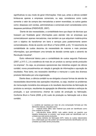 19



significativas no seu modo de gerar informações. Visto que, antes a ciência contábil
limitava-se apenas a empresas comerciais, ou seja, considerava como custo
somente o valor de compra das mercadorias a serem revendidas; os outros gastos
como: despesas com vendas, administrativas e comerciais eram consideradas como
despesas periódicas (PADOVEZE, 2007).
       Diante de tais necessidades, a contabilidade teve que dispor de técnicas que
tivessem por finalidade gerar informações para atender não só empresas que
comercializavam apenas mercadorias, mas também as que adquiriam matéria-prima
com o objetivo de transformar em bens e serviços para posteriormente serem
comercializados. Ainda de acordo com Bruni e Famá (2008, p.22), “O nascimento da
contabilidade de custos decorreu da necessidade de maiores e mais precisas
informações, que permitissem uma tomada de decisão correta após o advento da
Revolução Industrial”.
       Outro referencial básico para a contabilidade de custos segundo Padoveze
(2007, p.317) “[...] é a existência de mais de um produto ou serviço sendo produzido
na empresa”. Ou seja, os processos operacionais das indústrias exigiam da ciência
contábil, novos procedimentos em relação à geração de informações e apuração de
resultados. Para tanto, era necessário identificar e mensurar o custo dos diversos
produtos fabricados por uma organização.
       Diante disso, a ciência contábil viu-se obrigada a buscar formas de atender às
necessidades decorrentes das operações industriais, ou seja, resolver os problemas
de mensuração monetária dos estoques e do resultado decorrentes da fabricação de
produtos ou serviços, resultantes da agregação de diferentes materiais e esforços de
produção, o que convencionou chamar de custos de produção ou fabricação.
Conforme Bruni e Famá (2008, p.34) custo de produção ou fabricação sob a ótica
contábil,


                     [...] poderia ser expresso por meio de uma composição formada por três
                     elementos básicos, descritos como:
                     a)      material direto (MD): todo material que pode ser identificado como
                     uma unidade do produto.
                     b)      mão-de-obra direta (MOD): todo salário devido ao operário que
                     trabalha diretamente no produto, cujo tempo pode ser identificado com a
                     unidade que está sendo produzida.
                     c)      custos indiretos de fabricação (CIF): todos os custos relacionados
                     com a fabricação que não podem ser economicamente identificados com as
                     unidades que estão sendo produzidas.
 