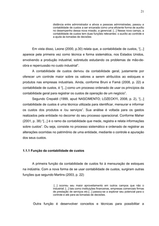 21



                     distância entre administrador e ativos e pessoas administradas, passou a
                     contabilidade de custos a ser encarada como uma eficiente forma de auxílio
                     no desempenho dessa nova missão, a gerencial. [...] Nesse novo campo, a
                     contabilidade de custos tem duas funções relevantes: o auxílio ao controle e
                     a ajuda às tomadas de decisões



      Em vista disso, Leone (2000, p.30) relata que, a contabilidade de custos, “[...]
aparece pela primeira vez como técnica e forma sistemática, nos Estados Unidos,
envolvendo a produção industrial, sobretudo estudando os problemas de mão-de-
obra e repercussão no custo industrial”.
      A contabilidade de custos derivou da contabilidade geral, justamente por
oferecer um controle maior sobre os valores a serem atribuídos ao estoques e
produtos nas empresas industriais. Ainda, conforme Bruni e Famá (2008, p. 22) a
contabilidade de custos, é “[...] como um processo ordenado de usar os princípios da
contabilidade geral para registrar os custos de operação de um negócio”.
      Segundo Crepaldi (1999, apud NASCIMENTO; LOZECKYI, 2008, p. 2), “[...]
contabilidade de custos é uma técnica utilizada para identificar, mensurar e informar
os custos dos produtos e /ou serviços”. Sua análise é voltada para os gastos
realizados pela entidade no decorrer do seu processo operacional. Conforme Maher
(2001, p. 38) “[...] é o ramo da contabilidade que mede, registra e relata informações
sobre custos”. Ou seja, consiste no processo sistemático e ordenado de registrar as
alterações ocorridas no patrimônio de uma entidade, mediante o controle e apuração
dos seus custos.



1.1.1 Função da contabilidade de custos



      A primeira função da contabilidade de custos foi à mensuração de estoques
na indústria. Com a nova forma de se usar contabilidade de custos, surgiram outras
funções que segundo Martins (2003, p. 22)


                      [...] ocorreu seu maior aproveitamento em outros campos que não o
                     industrial. [...] tais como instituições financeiras, empresas comerciais firmas
                     de prestação de serviços etc.[...] passou-se a explorar seu potencial para o
                     controle e até para as tomadas de decisões.


       Outra função é desenvolver conceitos e técnicas para possibilitar a
 