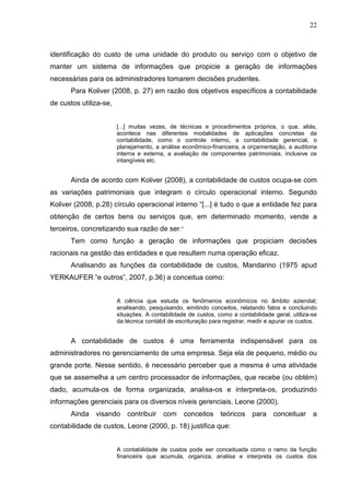 22



identificação do custo de uma unidade do produto ou serviço com o objetivo de
manter um sistema de informações que propicie a geração de informações
necessárias para os administradores tomarem decisões prudentes.
       Para Koliver (2008, p. 27) em razão dos objetivos específicos a contabilidade
de custos utiliza-se,


                        [...] muitas vezes, de técnicas e procedimentos próprios, o que, aliás,
                        acontece nas diferentes modalidades de aplicações concretas da
                        contabilidade, como o controle interno, a contabilidade gerencial, o
                        planejamento, a análise econômico-financeira, a orçamentação, a auditoria
                        interna e externa, a avaliação de componentes patrimoniais, inclusive os
                        intangíveis etc.


       Ainda de acordo com Koliver (2008), a contabilidade de custos ocupa-se com
as variações patrimoniais que integram o círculo operacional interno. Segundo
Koliver (2008, p.28) círculo operacional interno “[...] é tudo o que a entidade fez para
obtenção de certos bens ou serviços que, em determinado momento, vende a
terceiros, concretizando sua razão de ser.”
       Tem como função a geração de informações que propiciam decisões
racionais na gestão das entidades e que resultem numa operação eficaz.
       Analisando as funções da contabilidade de custos, Mandarino (1975 apud
YERKAUFER “e outros”, 2007, p.36) a conceitua como:


                        A ciência que estuda os fenômenos econômicos no âmbito aziendal;
                        analisando, pesquisando, emitindo conceitos, relatando fatos e concluindo
                        situações. A contabilidade de custos, como a contabilidade geral, utiliza-se
                        da técnica contábil de escrituração para registrar, medir e apurar os custos.


       A contabilidade de custos é uma ferramenta indispensável para os
administradores no gerenciamento de uma empresa. Seja ela de pequeno, médio ou
grande porte. Nesse sentido, é necessário perceber que a mesma é uma atividade
que se assemelha a um centro processador de informações, que recebe (ou obtém)
dado, acumula-os de forma organizada, analisa-os e interpreta-os, produzindo
informações gerenciais para os diversos níveis gerenciais, Leone (2000).
       Ainda visando contribuir com conceitos teóricos para conceituar a
contabilidade de custos, Leone (2000, p. 18) justifica que:


                        A contabilidade de custos pode ser conceituada como o ramo da função
                        financeira que acumula, organiza, analisa e interpreta os custos dos
 