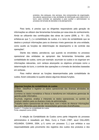23



                       produtos, dos estoques, dos serviços, dos componentes da organização,
                       dos planos operacionais e das atividades de distribuição para determinar o
                       lucro, para controlar as operações e para auxiliar o administrador no
                       processo de tomada de decisões e de planejamento.



       Para tanto, é preciso que os dirigentes responsáveis pela geração de
informações se utilizem das ferramentas fornecidas por essa área do conhecimento.
Ainda se utilizando das contribuições das obras de Leone (2006, p. 19 - 20),
enfatiza-se que “[...] a contabilidade de custos, é o ramo da contabilidade que se
destina a produzir informações para os diversos níveis gerencias de uma entidade,
como auxilio as funções de determinação de desempenho e de controle das
operações”.
       Diante dos relatos, percebe-se, que quando os envolvidos no processo
operacional das entidades se apropriam das ferramentas fornecidas pela
contabilidade de custos, como por exemplo: acumular os custos e os organizar em
informações relevantes, com certeza alcançarão os objetivos principais como a
determinação do lucro, o controle das operações e a tomada de decisões baseadas
em certezas.
       Para melhor elencar as funções desempenhadas pela contabilidade de
custos, foram colocadas no quadro abaixo algumas dessas funções.



Algumas funções da contabilidade de custos
Coletar, classificar e registrar os dados operacionais das diversas atividades da
entidade.
Combina os dados monetários e físicos e transforma em indicadores gerencias de
grande poder informativo.
Acumula, organiza, analisa e interpreta os dados operacionais, no sentido de
produzir relatório para os diversos níveis da administração.
Trabalha dados operacionais de vários tipos, com o intuito de oferecer informações
de custos diferentes para atender necessidades gerenciais diversificadas.
Quadro 1– Funções da contabilidade de custos
Fonte: adaptado Leone (2006)


       A relação da Contabilidade de Custos como parte integrante do processo
administrativo é ressaltado por Matz, Curry e Frank (1997, apud CALLADO;
HOLANDA; CUNHA, 2004, p.1) como um processo “[...] que enfatiza a sua
responsabilidade pelo provimento dos registros dos custos dos produtos e dos
 