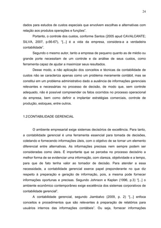 24



dados para estudos de custos especiais que envolvem escolhas e alternativas com
relação aos produtos operações e funções”.
      Portanto, o controle dos custos, conforme Santos (2005 apud CAVALCANTE;
SILVA, 2007, p.66-67), “[...] é a vida da empresa, considera-a a verdadeira
contabilidade”.
      Segundo o mesmo autor, tanto a empresa de pequeno quanto as de médio ou
grande porte necessitam de um controle e da análise de seus custos, como
ferramenta capaz de ajudar a maximizar seus resultados.
      Desse modo, a não aplicação dos conceitos e técnicas da contabilidade de
custos não se caracteriza apenas como um problema meramente contábil, mas se
constitui em um problema administrativo dado a ausência de informações gerenciais
relevantes e necessárias no processo de decisão, de modo que, sem controle
adequado, não é possível compreender os fatos ocorridos no processo operacional
da empresa, bem como definir e implantar estratégias comerciais, controle de
produção, estoques, entre outros.



1.2 CONTABILIDADE GERENCIAL



      O ambiente empresarial exige sistemas decisórios de excelência. Para tanto,
a contabilidade gerencial é uma ferramenta essencial para tomada de decisões,
coletando e fornecendo informações úteis, com o objetivo de se tornar um elemento
diferencial entre alternativas. As informações precisas nem sempre podem ser
consideradas como úteis. É importante que se perceba no processo decisório a
melhor forma de se evidenciar uma informação, com clareza, objetividade e a tempo,
para que de fato tenha valor ao tomador de decisão. Para atender a essa
necessidade, a contabilidade gerencial exerce papel preponderante no que diz
respeito à preparação e geração de informação, pois, a mesma pode fornecer
informações oportunas e precisas. Segundo Johnson e Kaplan (1996, p.3) “[...] o
ambiente econômico contemporâneo exige excelência dos sistemas corporativos de
contabilidade gerencial”.
      A contabilidade gerencial, segundo Jiambalvo (2009, p. 2) “[...] enfoca
conceitos e procedimentos que são relevantes á preparação de relatórios para
usuários internos das informações contábeis”. Ou seja, fornecer informações
 