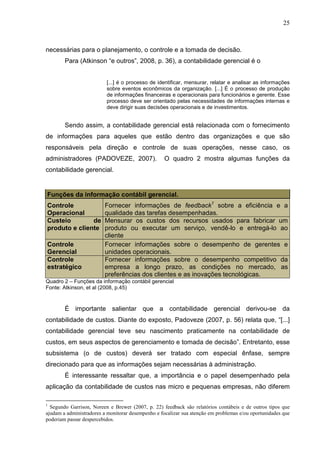 25



necessárias para o planejamento, o controle e a tomada de decisão.
        Para (Atkinson “e outros”, 2008, p. 36), a contabilidade gerencial é o


                          [...] é o processo de identificar, mensurar, relatar e analisar as informações
                          sobre eventos econômicos da organização. [...] É o processo de produção
                          de informações financeiras e operacionais para funcionários e gerente. Esse
                          processo deve ser orientado pelas necessidades de informações internas e
                          deve dirigir suas decisões operacionais e de investimentos.


        Sendo assim, a contabilidade gerencial está relacionada com o fornecimento
de informações para aqueles que estão dentro das organizações e que são
responsáveis pela direção e controle de suas operações, nesse caso, os
administradores (PADOVEZE, 2007).                   O quadro 2 mostra algumas funções da
contabilidade gerencial.


Funções da informação contábil gerencial.
Controle                 Fornecer informações de feedback1 sobre a eficiência e a
Operacional              qualidade das tarefas desempenhadas.
Custeio        de        Mensurar os custos dos recursos usados para fabricar um
produto e cliente        produto ou executar um serviço, vendê-lo e entregá-lo ao
                         cliente
Controle                 Fornecer informações sobre o desempenho de gerentes e
Gerencial                unidades operacionais.
Controle                 Fornecer informações sobre o desempenho competitivo da
estratégico              empresa a longo prazo, as condições no mercado, as
                         preferências dos clientes e as inovações tecnológicas.
Quadro 2 – Funções da informação contábil gerencial
Fonte: Atkinson, et al (2008, p.45)



        É importante salientar que a contabilidade gerencial derivou-se da
contabilidade de custos. Diante do exposto, Padoveze (2007, p. 56) relata que, “[...]
contabilidade gerencial teve seu nascimento praticamente na contabilidade de
custos, em seus aspectos de gerenciamento e tomada de decisão”. Entretanto, esse
subsistema (o de custos) deverá ser tratado com especial ênfase, sempre
direcionado para que as informações sejam necessárias à administração.
        É interessante ressaltar que, a importância e o papel desempenhado pela
aplicação da contabilidade de custos nas micro e pequenas empresas, não diferem

1
  Segundo Garrison, Noreen e Brewer (2007, p. 22) feedback são relatórios contábeis e de outros tipos que
ajudam a administradores a monitorar desempenho e focalizar sua atenção em problemas e/ou oportunidades que
poderiam passar despercebidos.
 