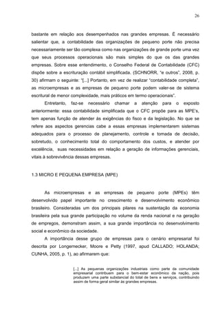26



bastante em relação aos desempenhados nas grandes empresas. É necessário
salientar que, a contabilidade das organizações de pequeno porte não precisa
necessariamente ser tão complexa como nas organizações de grande porte uma vez
que seus processos operacionais são mais simples do que os das grandes
empresas. Sobre esse entendimento, o Conselho Federal de Contabilidade (CFC)
dispõe sobre a escrituração contábil simplificada. (SCHNORR, “e outros”, 2008, p.
30) afirmam o seguinte: “[...] Portanto, em vez de realizar “contabilidade completa”,
as microempresas e as empresas de pequeno porte podem valer-se de sistema
escritural de menor complexidade, mais práticos em termo operacionais”.
      Entretanto,   faz-se   necessário     chamar     a    atenção    para    o    exposto
anteriormente: essa contabilidade simplificada que o CFC propõe para as MPE’s,
tem apenas função de atender às exigências do fisco e da legislação. No que se
refere aos aspectos gerencias cabe a essas empresas implementarem sistemas
adequados para o processo de planejamento, controle e tomada de decisão,
sobretudo, o conhecimento total do comportamento dos custos, e atender por
excelência, suas necessidades em relação a geração de informações gerenciais,
vitais à sobrevivência dessas empresas.



1.3 MICRO E PEQUENA EMPRESA (MPE)



      As microempresas e as empresas de pequeno porte (MPEs) têm
desenvolvido papel importante no crescimento e desenvolvimento econômico
brasileiro. Consideradas um dos principais pilares na sustentação da economia
brasileira pela sua grande participação no volume da renda nacional e na geração
de empregos, demonstram assim, a sua grande importância no desenvolvimento
social e econômico da sociedade.
      A importância desse grupo de empresas para o cenário empresarial foi
descrita por Longernecker, Moore e Petty (1997, apud CALLADO; HOLANDA;
CUNHA, 2005, p. 1), ao afirmarem que:


                     [...] As pequenas organizações industriais como parte da comunidade
                     empresarial contribuem para o bem-estar econômico da nação, pois
                     produzem uma parte substancial do total de bens e serviços, contribuindo
                     assim de forma geral similar às grandes empresas.
 