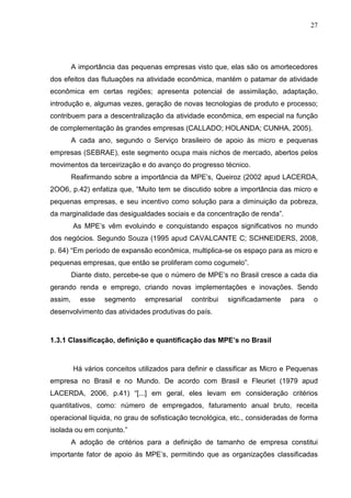 27




         A importância das pequenas empresas visto que, elas são os amortecedores
dos efeitos das flutuações na atividade econômica, mantém o patamar de atividade
econômica em certas regiões; apresenta potencial de assimilação, adaptação,
introdução e, algumas vezes, geração de novas tecnologias de produto e processo;
contribuem para a descentralização da atividade econômica, em especial na função
de complementação às grandes empresas (CALLADO; HOLANDA; CUNHA, 2005).
         A cada ano, segundo o Serviço brasileiro de apoio às micro e pequenas
empresas (SEBRAE), este segmento ocupa mais nichos de mercado, abertos pelos
movimentos da terceirização e do avanço do progresso técnico.
         Reafirmando sobre a importância da MPE’s, Queiroz (2002 apud LACERDA,
2OO6, p.42) enfatiza que, “Muito tem se discutido sobre a importância das micro e
pequenas empresas, e seu incentivo como solução para a diminuição da pobreza,
da marginalidade das desigualdades sociais e da concentração de renda”.
         As MPE’s vêm evoluindo e conquistando espaços significativos no mundo
dos negócios. Segundo Souza (1995 apud CAVALCANTE C; SCHNEIDERS, 2008,
p. 64) “Em período de expansão econômica, multiplica-se os espaço para as micro e
pequenas empresas, que então se proliferam como cogumelo”.
         Diante disto, percebe-se que o número de MPE’s no Brasil cresce a cada dia
gerando renda e emprego, criando novas implementações e inovações. Sendo
assim,     esse    segmento    empresarial    contribui   significadamente   para   o
desenvolvimento das atividades produtivas do país.



1.3.1 Classificação, definição e quantificação das MPE’s no Brasil



         Há vários conceitos utilizados para definir e classificar as Micro e Pequenas
empresa no Brasil e no Mundo. De acordo com Brasil e Fleuriet (1979 apud
LACERDA, 2006, p.41) “[...] em geral, eles levam em consideração critérios
quantitativos, como: número de empregados, faturamento anual bruto, receita
operacional líquida, no grau de sofisticação tecnológica, etc., consideradas de forma
isolada ou em conjunto.”
         A adoção de critérios para a definição de tamanho de empresa constitui
importante fator de apoio às MPE’s, permitindo que as organizações classificadas
 