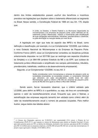 28



dentro dos limites estabelecidos possam usufruir dos benefícios e incentivos
previstos nas legislações que dispõem sobre o tratamento diferenciado ao segmento
no Brasil. Nesse sentido, a Constituição Federal de 1988 em seu Art. 179, dispõe
que:

                           A União, os Estados, o Distrito Federal e os Municípios dispensarão às
                           microempresas e às empresas de pequeno porte, assim definidas em lei,
                           tratamento jurídico diferenciado, visando a incentivá-las pela simplificação
                           de suas obrigações administrativas, tributárias, previdenciárias e creditícias,
                           ou pela eliminação ou redução destas por meio de lei.

        A legislação em vigor que trata do aspecto das MPE’s no Brasil, como
definição e classificação, por exemplo, é a Lei Complementar 123/2006, que instituiu
o novo Estatuto Nacional da Microempresa e da Empresa de Pequeno Porte.
Conforme Franco (2007), essa Lei Complementar consolidou as disciplinas jurídicas
anteriormente dispostas na Lei 9317/96 (que se restringia aos aspectos tributários
do Simples) e a Lei 9841/99 (anterior Estatuto da ME e da EPP, que cuidava do
tratamento jurídico diferenciado e simplificado nos campos administrativo, tributário,
previdenciário, trabalhista, creditício e de desenvolvimento empresarial).
    Segundo, a Lei Complementar 123/2006, no seu Art. 3

                           Serão consideradas como microempresa e empresa de pequeno porte as
                           sociedades empresárias, as sociedades simples, e o empresário individual
                           que obtiverem, em cada ano-calendário, receita bruta em valor:
                           Microempresa: igual ou inferior a R$ 240 mil. Empresa de pequeno porte:
                                                                                     2
                           acima de R$ 240 mil e igual ou inferior a R$ 2.400 milhões .


        Sendo assim, faz-se necessário observar, que o critério adotado pela
LC/2006, para definir as MPE’s é o quantitativo, ou seja, ela leva em consideração
apenas o valor da receita/faturamento anual. Enquanto que, para o Sebrae, a
estratificação das empresas segundo tamanho tem adotado como critério além do
valor da receita/faturamento anual o número de pessoas ocupadas. Para melhor
ilustrar, segue dados das tabelas abaixo:




2
  A Câmara dos Deputados aprovou em 31/08/2011, por unanimidade (316 votos), o Projeto de Lei
Complementar (PLP) 87/11, que reajusta os valores de faturamento para adesão ao Simples Nacional. O texto
aprovado aumenta ajusta em 50% as tabelas de tributação, incluindo o teto máximo, que passa de R$ 2,4 milhões
para R$ 3,6 milhões para as pequenas empresas, e de R$ 240 mil para R$ 360 mil, no caso das microempresas. O
projeto segue agora para o Senado. (TAVARES, 2011)
 
