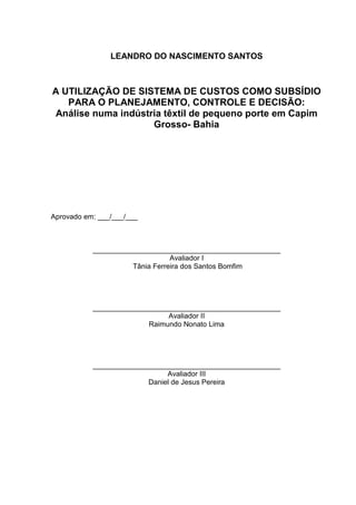 LEANDRO DO NASCIMENTO SANTOS



A UTILIZAÇÃO DE SISTEMA DE CUSTOS COMO SUBSÍDIO
   PARA O PLANEJAMENTO, CONTROLE E DECISÃO:
Análise numa indústria têxtil de pequeno porte em Capim
                    Grosso- Bahia




Aprovado em: ___/___/___



           _______________________________________________
                                Avaliador I
                     Tânia Ferreira dos Santos Bomfim




           _______________________________________________
                              Avaliador II
                         Raimundo Nonato Lima




           _______________________________________________
                              Avaliador III
                         Daniel de Jesus Pereira
 