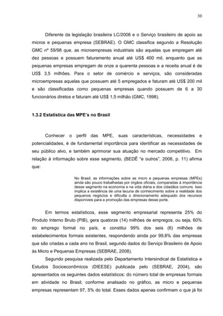 30



       Diferente da legislação brasileira LC/2006 e o Serviço brasileiro de apoio as
micros e pequenas empresa (SEBRAE). O GMC classifica segundo a Resolução
GMC nº 59/98 que, as microempresas industriais são aquelas que empregam até
dez pessoas e possuem faturamento anual até US$ 400 mil, enquanto que as
pequenas empresas empregam de onze a quarenta pessoas e a receita anual é de
US$ 3,5 milhões. Para o setor de comércio e serviços, são consideradas
microempresas aquelas que possuem até 5 empregados e faturam até US$ 200 mil
e são classificadas como pequenas empresas quando possuem de 6 a 30
funcionários diretos e faturam até US$ 1,5 milhão (GMC, 1998).



1.3.2 Estatística das MPE’s no Brasil



       Conhecer   o    perfil   das   MPE,     suas    características,    necessidades      e
potencialidades, é de fundamental importância para identificar as necessidades de
seu público alvo, e também aprimorar sua atuação no mercado competitivo. Em
relação à informação sobre esse segmento, (BEDÊ “e outros”, 2006, p. 11) afirma
que:

                      No Brasil, as informações sobre as micro e pequenas empresas (MPEs)
                      ainda são pouco trabalhadas por órgãos oficiais, comparadas à importância
                      desse segmento na economia e na vida diária e dos cidadãos comuns. Isso
                      implica a existência de uma lacuna de conhecimento sobre a realidade dos
                      pequenos negócios e dificulta o direcionamento adequado dos recursos
                      disponíveis para a promoção das empresas desse porte.


       Em termos estatísticos, esse segmento empresarial representa 25% do
Produto Interno Bruto (PIB), gera quatorze (14) milhões de empregos, ou seja, 60%
do emprego formal no país, e constitui 99% dos seis (6) milhões de
estabelecimentos formais existentes, respondendo ainda por 99,8% das empresas
que são criadas a cada ano no Brasil, segundo dados do Serviço Brasileiro de Apoio
às Micro e Pequenas Empresas (SEBRAE, 2008).
       Segundo pesquisa realizada pelo Departamento Intersindical de Estatística e
Estudos Socioeconômicos (DIEESE) publicada pelo (SEBRAE, 2004), são
apresentados os seguintes dados estatísticos: do número total de empresas formais
em atividade no Brasil, conforme analisado no gráfico, as micro e pequenas
empresas representam 97, 5% do total. Esses dados apenas confirmam o que já foi
 