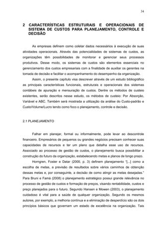 34



2   CARACTERÍSTICAS ESTRUTURAIS E OPERACIONAIS DE
    SISTEMA DE CUSTOS PARA PLANEJAMENTO, CONTROLE E
    DECISÃO


      As empresas definem como coletar dados necessários à execução de suas
atividades operacionais. Através das potencialidades de sistemas de custos, as
organizações têm possibilidades de monitorar e gerenciar seus processos
produtivos. Desse modo, os sistemas de custos são elementos essenciais no
gerenciamento dos custos empresariais com a finalidade de auxiliar os gerentes na
tomada de decisão e facilitar o acompanhamento do desempenho da organização.
      Assim, o presente capítulo visa descrever através de um estudo bibliográfico
as principais características funcionais, estruturais e operacionais dos sistemas
contábeis de apuração e mensuração de custos. Dentre os métodos de custeio
existentes, serão descritos nesse estudo, os métodos de custeio: Por Absorção,
Variável e ABC. Também será mostrada a utilização da análise do Custo-padrão e
Custo/Volume/Lucro tendo como foco o planejamento, controle e decisão.



2.1 PLANEJAMENTO



      Falhar em planejar, formal ou informalmente, pode levar ao descontrole
financeiro. Empresários de pequenos ou grandes negócios precisam conhecer suas
capacidades de recursos e ter um plano que detalha esse uso de recursos.
Associado ao processo de gestão de custos, o planejamento busca possibilitar a
construção do futuro da organização, estabelecendo metas e planos de longo prazo.
      Horngren, Foster e Datar (2000, p. 3) definem planejamento “[...] como a
escolha de metas, a previsão de resultados sobre vários caminhos de obtenção
dessas metas e, por conseguinte, a decisão de como atingir as metas desejadas.”
Para Bruni e Famá (2008) o planejamento estratégico possui grande relevância no
processo de gestão de custos e formação de preços, visando rentabilidade, custos e
preço planejados para o futuro. Segundo Hansen e Mowen (2003), o planejamento
cuidadoso é vital para a saúde de qualquer organização. Segundo os mesmos
autores, por exemplo, a melhoria contínua e a eliminação de desperdício são os dois
princípios básicos que governam um estado de excelência na organização. Tais
 