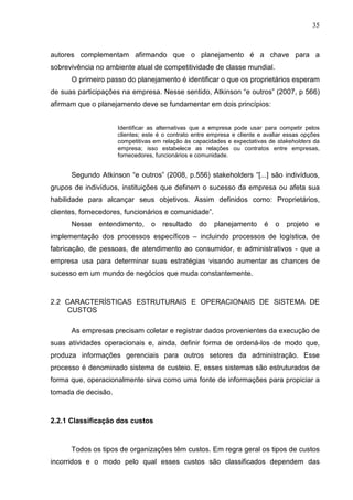35



autores complementam afirmando que o planejamento é a chave para a
sobrevivência no ambiente atual de competitividade de classe mundial.
      O primeiro passo do planejamento é identificar o que os proprietários esperam
de suas participações na empresa. Nesse sentido, Atkinson “e outros” (2007, p 566)
afirmam que o planejamento deve se fundamentar em dois princípios:


                     Identificar as alternativas que a empresa pode usar para competir pelos
                     clientes; este é o contrato entre empresa e cliente e avaliar essas opções
                     competitivas em relação ás capacidades e expectativas de stakeholders da
                     empresa; isso estabelece as relações ou contratos entre empresas,
                     fornecedores, funcionários e comunidade.


      Segundo Atkinson “e outros” (2008, p.556) stakeholders “[...] são indivíduos,
grupos de indivíduos, instituições que definem o sucesso da empresa ou afeta sua
habilidade para alcançar seus objetivos. Assim definidos como: Proprietários,
clientes, fornecedores, funcionários e comunidade”.
      Nesse    entendimento,     o   resultado    do    planejamento      é   o   projeto    e
implementação dos processos específicos – incluindo processos de logística, de
fabricação, de pessoas, de atendimento ao consumidor, e administrativos - que a
empresa usa para determinar suas estratégias visando aumentar as chances de
sucesso em um mundo de negócios que muda constantemente.



2.2 CARACTERÍSTICAS ESTRUTURAIS E OPERACIONAIS DE SISTEMA DE
    CUSTOS

      As empresas precisam coletar e registrar dados provenientes da execução de
suas atividades operacionais e, ainda, definir forma de ordená-los de modo que,
produza informações gerenciais para outros setores da administração. Esse
processo é denominado sistema de custeio. E, esses sistemas são estruturados de
forma que, operacionalmente sirva como uma fonte de informações para propiciar a
tomada de decisão.



2.2.1 Classificação dos custos



      Todos os tipos de organizações têm custos. Em regra geral os tipos de custos
incorridos e o modo pelo qual esses custos são classificados dependem das
 