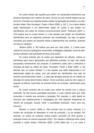 37



       Os custos diretos são aqueles que podem ser apropriados diretamente aos
produtos fabricados sem critérios de rateio, porque há uma medida objetiva de seu
consumo. Consiste nos materiais diretos usados na fabricação do produto e na mão-
de-obra direta. Para Hornegren, Foster e Datar (2000, p. 20) “[...] os custos diretos
estão relacionados a um determinado objeto de custos e que podem ser
identificados com estes de maneira economicamente viável”. Padoveze (2007, p.
318) explica que os custos diretos “[...] são aqueles que podem ser fisicamente
identificados para um segmento particular sob consideração. Ou seja, os gastos
industriais que podem ser alocados direta e objetivamente aos produtos, podendo
ser fixos ou variáveis.”
          Martins (2003, p. 48) explica que para ser custo direto, “[...] basta haver
medida de consumo (quilograma consumidos, embalagens utilizadas, horas de mão-
de-obra utilizada e até quantidade de força consumida)”.
       Os custos indiretos são os custos que dependem de cálculos, rateios ou
estimativas para serem apropriados aos diferentes produtos, ou seja, são custos
apropriados indiretamente aos produtos. O parâmetro usado para a estimativa é
chamado de base ou critério de rateio. Hornegren, Foster e Datar (2000, p. 20)
afirmam que, os custos indiretos “[...] são aqueles que estão relacionados a um
determinado objeto de custos, mas não podem ser identificados com este de
maneira economicamente viável, (...) estes são alocados através de um método de
alocação de custos denominados rateios”. Como exemplos, pode-se citar: seguro e
alugueis da fabrica, supervisão de diversas linhas de produção, depreciação entre
outros.
       Os custos variáveis são os custos que variam de acordo com o volume
produzido. Se não houver quantidade produzida, o custo variável será nulo. Eles
aumentam á medida que aumenta a produção. Por exemplo, o valor global de
consumo das matérias-primas e embalagens por mês depende diretamente do
volume de produção. Quanto maior a quantidade produzida, maior será seu
consumo.
       Atkinson “e outros” (2008, p. 184) ensinam que os custos variáveis “[...]
mudam em proporção às alterações no nível de produção ( ou de vendas). Por
exemplo, os custos de materiais diretos podem aumentar em 20% quando a
produção cresce na mesma proporção (20%).” Em relação a diferença entre custos
variáveis e custos diretos, Padoveze (2007, p.318) relata que “[...] um custo é
 