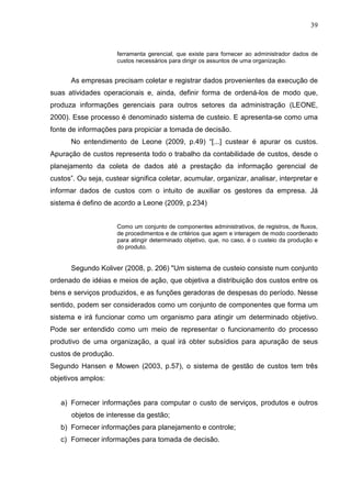 39



                      ferramenta gerencial, que existe para fornecer ao administrador dados de
                      custos necessários para dirigir os assuntos de uma organização.


      As empresas precisam coletar e registrar dados provenientes da execução de
suas atividades operacionais e, ainda, definir forma de ordená-los de modo que,
produza informações gerenciais para outros setores da administração (LEONE,
2000). Esse processo é denominado sistema de custeio. E apresenta-se como uma
fonte de informações para propiciar a tomada de decisão.
      No entendimento de Leone (2009, p.49) “[...] custear é apurar os custos.
Apuração de custos representa todo o trabalho da contabilidade de custos, desde o
planejamento da coleta de dados até a prestação da informação gerencial de
custos”. Ou seja, custear significa coletar, acumular, organizar, analisar, interpretar e
informar dados de custos com o intuito de auxiliar os gestores da empresa. Já
sistema é defino de acordo a Leone (2009, p.234)


                      Como um conjunto de componentes administrativos, de registros, de fluxos,
                      de procedimentos e de critérios que agem e interagem de modo coordenado
                      para atingir determinado objetivo, que, no caso, é o custeio da produção e
                      do produto.


      Segundo Koliver (2008, p. 206) "Um sistema de custeio consiste num conjunto
ordenado de idéias e meios de ação, que objetiva a distribuição dos custos entre os
bens e serviços produzidos, e as funções geradoras de despesas do período. Nesse
sentido, podem ser considerados como um conjunto de componentes que forma um
sistema e irá funcionar como um organismo para atingir um determinado objetivo.
Pode ser entendido como um meio de representar o funcionamento do processo
produtivo de uma organização, a qual irá obter subsídios para apuração de seus
custos de produção.
Segundo Hansen e Mowen (2003, p.57), o sistema de gestão de custos tem três
objetivos amplos:


   a) Fornecer informações para computar o custo de serviços, produtos e outros
       objetos de interesse da gestão;
   b) Fornecer informações para planejamento e controle;
   c) Fornecer informações para tomada de decisão.
 