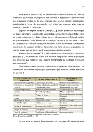 40



       Para Bruni e Famá (2008) os métodos de custeio são formas de como os
custos são acumulados e apropriados aos produtos. A depender das características
dos processos produtivos de uma empresa estes podem receber classificações
relacionadas à forma de acumulação: por ordem ou processo; e/ou grau de
absorção: direto ou por absorção.
       Segundo Hornegren, Foster e Datar (1999, p.67) no sistema de acumulação
de custos por ordem, os custos são acumulados a uma determinada unidade ou lote
de um produto ou serviço. O produto ou serviço é frequentemente feito sob medida
ou por encomenda. Já no sistema de acumulação de custos por processo, o custo
de um produto ou serviço é obtido pela média dos custos acumulados a uma grande
quantidade de unidades similares, frequentemente itens idênticos produzidos em
grande escala para venda em geral, e não para um cliente específico.
       Ainda conforme Leone (2009, p.235), o sistema de custeamento por ordem de
produção “[...] é o sistema de custos que acumula e registra os dados e operações
das empresas que trabalham sob o regime de fabricação ou prestação de serviços
por encomenda”.
       Para facilitar o entendimento, basicamente as principais características que
diferenciam os sistemas de produção por ordem e por processo, podem ser vistas
no Quadro 3.

     CARACTERÍSTICA                                                     PRODUÇÃO POR
                                  PRODUÇÃO POR ORDEM
       ANALISADA                                                          PROCESSO
Desenvolvimento do produto     Especificação do cliente           Especificação do fabricante
Contratação do fornecimento    Seleção subjetiva (concorrência)   Seleção objetiva (amostra)
Produção                       Limitada pelo cliente              Planejada pelo fabricante
Dimensão da produção           Número de peças contratadas        Número de peças do período
Mercado                        Poucos Compradores                 Muitos compradores
                                                                  Procura do cliente ou oferta do
Vendas                         Procura do cliente
                                                                  fabricante
Produto                        Sob medida                         Seriado
Necessidade de produto         Específica do cliente              Global do Mercado
Local de Produção              Na fábrica ou no campo             Na fábrica
Estoque de matéria-prima       Temporário e específico            Permanente, geral para vários
                                                                  produtos
Estoque de produtos            Indesejável                        Necessário
Prazos de produção             Geralmente, médios ou longos       Geralmente, curtos
Quadro 3 - Característica da produção por ordem e por processo.
Fonte: Bruni e Famá (2009, p. 110)


       No que tange ao sistema de custeamento por processo, não há normalmente
 