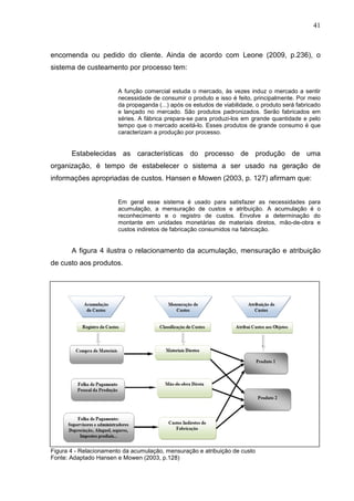 41



encomenda ou pedido do cliente. Ainda de acordo com Leone (2009, p.236), o
sistema de custeamento por processo tem:


                        A função comercial estuda o mercado, às vezes induz o mercado a sentir
                        necessidade de consumir o produto e isso é feito, principalmente. Por meio
                        da propaganda (...) após os estudos de viabilidade, o produto será fabricado
                        e lançado no mercado. São produtos padronizados. Serão fabricados em
                        séries. A fábrica prepara-se para produzi-los em grande quantidade e pelo
                        tempo que o mercado aceitá-lo. Esses produtos de grande consumo é que
                        caracterizam a produção por processo.


       Estabelecidas as características do processo de produção de uma
organização, é tempo de estabelecer o sistema a ser usado na geração de
informações apropriadas de custos. Hansen e Mowen (2003, p. 127) afirmam que:


                        Em geral esse sistema é usado para satisfazer as necessidades para
                        acumulação, a mensuração de custos e atribuição. A acumulação é o
                        reconhecimento e o registro de custos. Envolve a determinação do
                        montante em unidades monetárias de materiais diretos, mão-de-obra e
                        custos indiretos de fabricação consumidos na fabricação.


       A figura 4 ilustra o relacionamento da acumulação, mensuração e atribuição
de custo aos produtos.




Figura 4 - Relacionamento da acumulação, mensuração e atribuição de custo
Fonte: Adaptado Hansen e Mowen (2003, p.128)
 