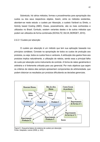 42



       Sobretudo, há vários métodos, formas e procedimentos para apropriação dos
custos ou dos seus respectivos objetos. Assim, entre os métodos existentes,
abordam-se neste estudo: o custeio por Absorção, o custeio Variável ou Direto, o
Activity based Costing (ABC). Esses, possivelmente, são os mais conhecidos e
utilizados no Brasil. Contudo, existem variantes destes e de outros métodos que
podem ser utilizados de forma combinada (SCHULTZ; SILVA; BORGET, 2010).


2.2.2.1 Custeio por absorção



       O custeio por absorção é um método que tem sua aplicação baseada nos
princípios contábeis. Consiste na apropriação de todos os custos de produção aos
produtos, ou seja, todos os custos fixos e variáveis. A atribuição dos gastos fixos aos
produtos implica naturalmente, a utilização de rateios, sendo essa a principal falha
do custo por absorção como instrumento de controle. A forma de rateio geralmente é
arbitrária e é fortemente criticada para uso gerencial. Por mais objetivos que sejam
os critérios de rateios eles sempre apresentam componentes de arbitrariedade, que
podem distorcer os resultados por produtos dificultando as decisões gerenciais.




Figura 5 - Esquema básico do sistema de custeio por absorção
Fonte: Adaptado, Leone (2009, p. 243)
 