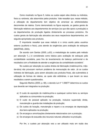 43



      Como mostrado na figura 5, todos os custos sejam eles diretos ou indiretos,
fixos ou variáveis, são absorvidos pelos produtos. Vale ressaltar que, nesse método,
a utilização de departamento tem objetivo de amenizar as arbitrariedades
decorrentes de rateios. Como demonstrado na figura exposta, os gastos gerais de
fabricação relativos aos departamentos de serviços (os que dão apoio a produção) e
os departamentos de produção ligados diretamente ao processo produtivo. Os
custos gerais de fabricação são alocados aos seus respectivos departamentos, em
seguida apropriados aos produtos.
      É importante ressaltar que esse método é o único aceito pelos usuários
externo (auditoria e fisco), pois atende às exigências para avaliação de estoques
(MARTINS, 2003).
      De acordo com Santos (2005, p.83), a metodologia de custeio pelo método
por absorção “[...] é considerada como básica para avaliação de estoques pela
contabilidade societária, para fins de levantamento de balanço patrimonial e de
resultados com a finalidade de atender a exigências da contabilidade societária”.
      No custeio por absorção os custos diretos de fabricação (matéria-prima, mão-
de-obra) não provocam nenhum problema de mensuração de valor. Já os custos
indiretos de fabricação, para serem alocados aos produtos finais, são submetidos à
utilização de formas de rateios, as quais são arbitrárias, o que levam os seus
resultados a serem questionados.
      Segundo Martins (2003, p. 68), o decreto Lei nº 1.598/77 determina os custos
que deverão ser integrados na produção:


   a) O custo de aquisição de matéria-prima e quaisquer outros bens ou serviços
      aplicados ou consumidos na produção;
   b) O custo de pessoal aplicado na produção, inclusive supervisão direta,
      manutenção e guarda das instalações de produção;
   c) Os custos de locação, manutenção e reparo e os encargos de depreciação
      dos bens aplicados na produção;
   d) Os encargos e amortizações diretamente relacionados com a produção;
   e) Os encargos de exaustão dos recursos naturais utilizados na produção.


      Por fim, o custeio por absorção veio a ser utilizado mais em razão dos
 