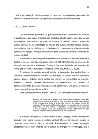 44



critérios de avaliação de inventários do que das necessidades gerenciais da
empresa, por está de acordo com princípios fundamentais de contabilidade.



2.2.2.2 Custeio Variável



      Um dos maiores problemas da gestão de custos está relacionado ao controle
e apropriação dos custos indiretos aos produtos. Sendo assim, uma das formas
empregadas para facilitar o processo de tomada de decisão utilizando dados de
custos, consiste na não-realização de rateios dos custos indiretos. Nesse sentido,
em função da grande utilidade do conhecimento do custo variável e da margem de
contribuição, nasceu uma grande alternativa para custeio de produtos: o método de
custeio variável.
       Esse método assume grande importância na análise de decisões relativas a
custos e preços. Pois, apenas gastos variáveis são considerados no processo de
formação dos produtos individuais. Custos e despesas indiretas são lançados de
forma global contra os resultados (MARTINS, 2003; BRUNI; FAMÁ, 2008).
      O sistema de custeio variável propõe a separação dos custos fixos e
variáveis. Diferentemente do custeio por absorção, o custeio variável considera
apenas gastos variáveis, como custos que devem ser apropriados ao produto.
Sobretudo,    nesse    método      eliminam-se      a    necessidade       de    rateios,    e
consequentemente, possíveis distorções deles decorrentes. Em geral, a utilização
desse método é gerencial e específica.
      Para Garrison; Noreen e Brewer (2007, p. 228) no método de custeio variável,


                      Somente os custos de produção que variam com o volume é que são
                      tratados como custos de produtos. Isso normalmente inclui matéria-prima
                      direta, mão-de-obra direta e a parcela variável dos custos gerais de
                      produção. Os custos gerais fixos de produção não são tratados como custos
                      de produtos, por esse método. Ao contrário, são tratados como custos do
                      período e, tal como ocorre com despesas de vendas e administrativas, são
                      lançadas integralmente contra as receitas em cada período.


      A principal vantagem do custeio variável é a sua utilização para o processo de
decisão. Isso ocorre porque o custeio variável oferece ao sistema contábil a
distinção entre custos fixo e variável.            Possivelmente a maior vantagem
proporcionada por esse método seja o cálculo da margem de contribuição, que é
 