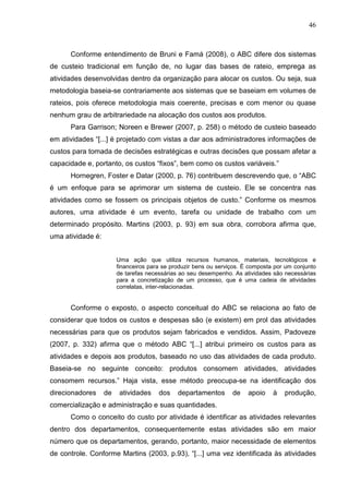 46



      Conforme entendimento de Bruni e Famá (2008), o ABC difere dos sistemas
de custeio tradicional em função de, no lugar das bases de rateio, emprega as
atividades desenvolvidas dentro da organização para alocar os custos. Ou seja, sua
metodologia baseia-se contrariamente aos sistemas que se baseiam em volumes de
rateios, pois oferece metodologia mais coerente, precisas e com menor ou quase
nenhum grau de arbitrariedade na alocação dos custos aos produtos.
      Para Garrison; Noreen e Brewer (2007, p. 258) o método de custeio baseado
em atividades “[...] é projetado com vistas a dar aos administradores informações de
custos para tomada de decisões estratégicas e outras decisões que possam afetar a
capacidade e, portanto, os custos “fixos”, bem como os custos variáveis.”
      Hornegren, Foster e Datar (2000, p. 76) contribuem descrevendo que, o “ABC
é um enfoque para se aprimorar um sistema de custeio. Ele se concentra nas
atividades como se fossem os principais objetos de custo.” Conforme os mesmos
autores, uma atividade é um evento, tarefa ou unidade de trabalho com um
determinado propósito. Martins (2003, p. 93) em sua obra, corrobora afirma que,
uma atividade é:


                        Uma ação que utiliza recursos humanos, materiais, tecnológicos e
                        financeiros para se produzir bens ou serviços. É composta por um conjunto
                        de tarefas necessárias ao seu desempenho. As atividades são necessárias
                        para a concretização de um processo, que é uma cadeia de atividades
                        correlatas, inter-relacionadas.


      Conforme o exposto, o aspecto conceitual do ABC se relaciona ao fato de
considerar que todos os custos e despesas são (e existem) em prol das atividades
necessárias para que os produtos sejam fabricados e vendidos. Assim, Padoveze
(2007, p. 332) afirma que o método ABC “[...] atribui primeiro os custos para as
atividades e depois aos produtos, baseado no uso das atividades de cada produto.
Baseia-se no seguinte conceito: produtos consomem atividades, atividades
consomem recursos.” Haja vista, esse método preocupa-se na identificação dos
direcionadores     de    atividades    dos    departamentos       de    apoio    à   produção,
comercialização e administração e suas quantidades.
      Como o conceito do custo por atividade é identificar as atividades relevantes
dentro dos departamentos, consequentemente estas atividades são em maior
número que os departamentos, gerando, portanto, maior necessidade de elementos
de controle. Conforme Martins (2003, p.93), “[...] uma vez identificada às atividades
 