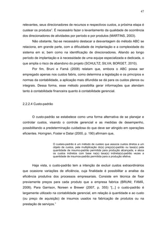 47



relevantes, seus direcionadores de recursos e respectivos custos, a próxima etapa é
custear os produtos”. É necessário fazer o levantamento da qualidade de ocorrência
dos direcionadores de atividades por período e por produtos (MARTINS, 2003).
      Não obstante, faz-se necessário destacar a desvantagem do método ABC se
relaciona, em grande parte, com a dificuldade de implantação e a complexidade do
sistema em si, bem como na identificação de direcionadores. Aliando ao longo
período de implantação e à necessidade de uma equipe especializada e dedicada, o
que amplia o risco de abandono do projeto (SCHULTZ; SILVA; BORGET, 2010).
      Por fim, Bruni e Famá (2008) relatam que, embora o ABC possa ser
empregado apenas nos custos fabris, como determina a legislação e os princípios e
normas da contabilidade, a aplicação mais difundida se dá para os custos plenos ou
integrais. Dessa forma, esse método possibilita gerar informações que atendam
tanto à contabilidade financeira quanto à contabilidade gerencial.



2.2.2.4 Custo-padrão



      O custo-padrão se estabelece como uma forma alternativa de se planejar e
controlar custos, visando o controle gerencial e as medidas de desempenho,
possibilitando a predeterminação cuidadosa do que deve ser atingido em operações
eficientes. Horngren, Foster e Datar (2000, p. 190) afirmam que,


                       O custeio-padrão é um método de custeio que associa custos diretos a um
                       objeto de custos, pela multiplicação do(s) preço(s)-padrão ou taxa(s) pela
                       quantidade de insumo-padrão permitida para produção alcançada, e aloca
                       os custos indiretos com base na(s) taxa(s) indireta(s)-padrão vezes a
                       quantidade de insumos-padrão permitida para a produção efetiva.


      Haja vista, o custo-padrão tem a intenção de excluir custos extraordinários
que ocasione variações de eficiência, cuja finalidade é possibilitar a analise da
eficiência produtiva dos processos empresariais. Consiste em técnica de fixar
previamente preços para cada produto que a empresa fabrica (BRUNI; FAMÁ,
2008). Para Garrison, Noreen e Brewer (2007, p. 355) “[...] o custo-padrão é
largamente utilizado na contabilidade gerencial, em relação à quantidade e ao custo
(ou preço de aquisição) de insumos usados na fabricação de produtos ou na
prestação de serviços.”
 