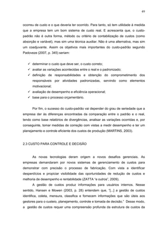 49



ocorreu de custo e o que deveria ter ocorrido. Para tanto, só tem utilidade à medida
que a empresa tem um bom sistema de custo real. E acrescenta que, o custo-
padrão não é outra forma, método ou critério de contabilização de custos (como
absorção e variável), mas sim uma técnica auxiliar. Não é uma alternativa, mas sim
um coadjuvante. Assim os objetivos mais importantes do custo-padrão segundo
Padoveze (2007, p. 345) seriam:


      determinar o custo que deve ser, o custo correto;
      avaliar as variações acontecidas entre o real e o padronizado;
      definição de responsabilidades e obtenção do comprometimento dos
      responsáveis por atividades padronizadas, servindo como elementos
      motivacional;
      avaliação de desempenho e eficiência operacional;
      base para o processo orçamentário.


      Por fim, o sucesso do custo-padrão vai depender do grau de seriedade que a
empresa der às diferenças encontradas da comparação entre o padrão e o real,
tendo como base relatórios de divergências, analisar as variações ocorridas e, por
conseguinte, tomar medidas de correção com vistas a medir desempenho e ter um
planejamento e controle eficiente dos custos de produção (MARTINS, 2003).



2.3 CUSTO PARA CONTROLE E DECISÃO



      As novas tecnologias deram origem a novos desafios gerenciais. As
empresas demandaram por novos sistemas de gerenciamento de custos para
demonstrar com precisão o processo de fabricação. Com vista a identificar
desperdícios e propiciar visibilidade das oportunidades de redução de custos e
melhoria de desempenho e rentabilidade (ZATTA “e outros”, 2009).
      A gestão de custos produz informações para usuários internos. Nesse
sentido, Hansen e Mowen (2003, p. 28) entendem que, “[...] a gestão de custos
identifica, coleta, mensura, classifica e fornecem informações que são úteis aos
gestores para o custeio, planejamento, controle e tomada de decisão.” Desse modo,
a gestão de custos requer uma compreensão profunda da estrutura de custos da
 