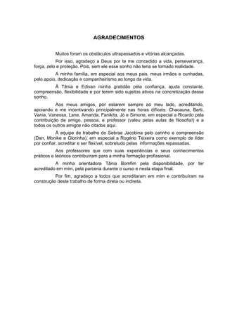 AGRADECIMENTOS


          Muitos foram os obstáculos ultrapassados e vitórias alcançadas.
           Por isso, agradeço a Deus por te me concedido a vida, perseverança,
força, zelo e proteção. Pois, sem ele esse sonho não teria se tornado realidade.
          A minha família, em especial aos meus pais, meus irmãos e cunhadas,
pelo apoio, dedicação e companheirismo ao longo da vida.
         À Tânia e Edivan minha gratidão pela confiança, ajuda constante,
compreensão, flexibilidade e por terem sido sujeitos ativos na concretização desse
sonho.
           Aos meus amigos, por estarem sempre ao meu lado, acreditando,
apoiando e me incentivando principalmente nas horas difíceis: Chacauna, Barti,
Vania, Vanessa, Lane, Amanda, Fanikita, Jó e Simone, em especial a Ricardo pela
contribuição de amigo, pessoa, e professor (valeu pelas aulas de filosofia!) e a
todos os outros amigos não citados aqui.
           À equipe de trabalho do Sebrae Jacobina pelo carinho e compreensão
(Dan, Monike e Glorinha), em especial a Rogério Teixeira como exemplo de líder
por confiar, acreditar e ser flexível, sobretudo pelas informações repassadas.
           Aos professores que com suas experiências e seus conhecimentos
práticos e teóricos contribuíram para a minha formação profissional.
          A minha orientadora Tânia Bomfim pela disponibilidade, por ter
acreditado em mim, pela parceria durante o curso e nesta etapa final.
          Por fim, agradeço a todos que acreditaram em mim e contribuíram na
construção deste trabalho de forma direta ou indireta.
 