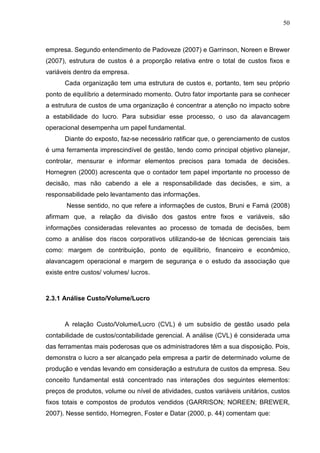 50



empresa. Segundo entendimento de Padoveze (2007) e Garrinson, Noreen e Brewer
(2007), estrutura de custos é a proporção relativa entre o total de custos fixos e
variáveis dentro da empresa.
      Cada organização tem uma estrutura de custos e, portanto, tem seu próprio
ponto de equilíbrio a determinado momento. Outro fator importante para se conhecer
a estrutura de custos de uma organização é concentrar a atenção no impacto sobre
a estabilidade do lucro. Para subsidiar esse processo, o uso da alavancagem
operacional desempenha um papel fundamental.
      Diante do exposto, faz-se necessário ratificar que, o gerenciamento de custos
é uma ferramenta imprescindível de gestão, tendo como principal objetivo planejar,
controlar, mensurar e informar elementos precisos para tomada de decisões.
Hornegren (2000) acrescenta que o contador tem papel importante no processo de
decisão, mas não cabendo a ele a responsabilidade das decisões, e sim, a
responsabilidade pelo levantamento das informações.
       Nesse sentido, no que refere a informações de custos, Bruni e Famá (2008)
afirmam que, a relação da divisão dos gastos entre fixos e variáveis, são
informações consideradas relevantes ao processo de tomada de decisões, bem
como a análise dos riscos corporativos utilizando-se de técnicas gerenciais tais
como: margem de contribuição, ponto de equilíbrio, financeiro e econômico,
alavancagem operacional e margem de segurança e o estudo da associação que
existe entre custos/ volumes/ lucros.



2.3.1 Análise Custo/Volume/Lucro



      A relação Custo/Volume/Lucro (CVL) é um subsídio de gestão usado pela
contabilidade de custos/contabilidade gerencial. A análise (CVL) é considerada uma
das ferramentas mais poderosas que os administradores têm a sua disposição. Pois,
demonstra o lucro a ser alcançado pela empresa a partir de determinado volume de
produção e vendas levando em consideração a estrutura de custos da empresa. Seu
conceito fundamental está concentrado nas interações dos seguintes elementos:
preços de produtos, volume ou nível de atividades, custos variáveis unitários, custos
fixos totais e compostos de produtos vendidos (GARRISON; NOREEN; BREWER,
2007). Nesse sentido, Hornegren, Foster e Datar (2000, p. 44) comentam que:
 