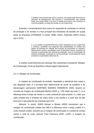 51




                    A análise custo-volume-lucro (CVL), propicia uma ampla visão financeira do
                    processo de planejamento. Ela examina o comportamento das receitas
                    totais, dos custos totais e do lucro á medida que ocorre uma mudança no
                    nível de atividade, no preço de vendas ou nos custos fixos.


      Entender o comportamento dos custos em respostas ás mudanças no volume
de produção e de vendas é o foco principal dos tomadores de decisão em quase
todas as empresas (ATKINSON “e outros” 2008). Assim, Padoveze (2007) ensina
que o (CVL)


                    (...) é a análise comportamental dos custos, separando-os em custos fixos
                    e variáveis, possibilita uma expansão das possibilidades de análise dos
                    gastos da empresa em relação aos volumes de produzidos ou vendidos,
                    determinando pontos importantes para fundamentar futuras decisões de
                    aumento ou diminuição dos volumes de produção, corte ou manutenção de
                    produtos existentes, mudanças no mix de produção, incorporação de novos
                    produtos ou quantidades adicionais etc.



      A análise Custo/Volume/Lucro abrange três importantes indicadores: Margem
de Contribuição, Ponto de Equilíbrio e Alavancagem Operacional.



2.3.1.1 Margem de contribuição



      A margem de contribuição do produto, respeitada a relevância dos custos e
das despesas fixas, é o principal fator determinante do ponto de equilíbrio e da
alavancagem operacional (SANTANA; BACKES; DEMARCHI, 2009). Quanto ao
conceito de margem de contribuição Martins (2003, p. 179) relata que esta “[...] é a
diferença entre o preço de venda e o custo variável de cada produto: é o valor que
cada unidade traz à empresa de sobra entre a sua receita e o custo que de fato
provocou e que pode lhe ser imputado sem erro.”
      Atkinson “e outros” (2000) Hansen e Mowen (2003) mencionam que a
margem de contribuição unitária (em R$) é a diferença entre o preço unitário e o
custo variável unitário. Aduzem que a margem de contribuição é a receita de vendas
menos o total de custo variável. Para Padoveze (2007, p.367), a margem de
contribuição:
 