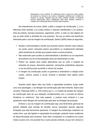 52



                     Representa o lucro variável. É a diferença entre o preço de venda unitário
                     do produto ou serviço e os custos e despesas variáveis por unidade de
                     produto ou serviço. Significa que em cada unidade vendida, a empresa
                     lucrará determinado valor, multiplicado pelo total vendido, teremos a
                     margem de contribuição total do produto para empresa.


      No entendimento de Leone (2000, p.280) a margem de contribuição “[...] é a
diferença entre receitas e os custos diretos e variáveis identificados a um produto,
linha de produto, serviços processos, segmentos, enfim, a cada um dos objetos em
que se pode dividir a atividade de uma empresa.” No que se refere aos benefícios
oferecidos pelo o uso da margem de contribuição, Santos (2000) relata os seguintes:


      Ajudam a administração a decidir que produtos devem merecer maior esforço
      de venda, serem colocados planos secundários ou simplesmente tolerados
      pelos benefícios de vendas que possam trazer a outros produtos;
      São essenciais para auxiliar os administradores a decidirem se um segmento
      de produtivo (ou de comercialização) deve ser abandonado ou não;
      Podem ser usadas para avaliar alternativas que se criam a respeito de
      reduções de preços, descontos especiais, campanhas publicitárias especiais
      e uso de prêmios para aumentar o volume de vendas;
      A margem de contribuição auxilia os gerentes a entenderem a relação entre
      custos, volume, preços e lucros, levando a decisões mais sábias sobre
      preços.


      Quando existir algum fator que limite a capacidade produtiva, surge então
uma nova abordagem, o da Margem de Contribuição pelo fator limitante. Sobre esse
conceito, Padoveze (2007, p. 375) ensina que “[...] o modelo de decisão de margem
de contribuição deve ter sua utilização complementada com o conceito de fatores
limitativos ou restritivos.” Sob este aspecto, o produto mais rentável é o que
apresentar maior Margem de Contribuição pelo fator de limitação da produção.
      Embora o uso da margem de contribuição seja uma ferramenta gerencial de
grande utilidade para tomada de decisão, faz-se necessário apontar algumas
limitações que esta ferramenta apresenta. A margem de contribuição subestima os
custos fixos, que são ligados a capacidade de produção, podendo trazer problemas
de descontinuidade para empresa. Outro fator complicador é a existência de custos
mistos (custos com uma parcela fixa e outra parcela variável), já que nem sempre é
 