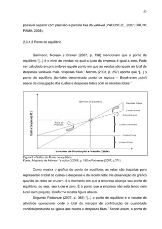 53



possível separar com precisão a parcela fixa da variável (PADOVEZE, 2007; BRUNI;
FAMÁ, 2008).


2.3.1.2 Ponto de equilíbrio



       Garrinson; Noreen e Brewer (2007, p. 196) mencionam que o ponto de
equilíbrio “[...] é o nível de vendas no qual o lucro da empresa é igual a zero. Pode
ser calculado encontrando-se aquele ponto em que as vendas são iguais ao total de
despesas variáveis mais despesas fixas.” Martins (2003, p. 257) aponta que “[...] o
ponto de equilíbrio (também denominado ponto de ruptura – Break-even point)
nasce da conjugação dos custos e despesas totais com as receitas totais.”




Figura 6 - Gráfico do Ponto de equilíbrio
Fonte: Adaptado de Atkinson “e outros” (2008, p. 195) e Padoveze (2007, p.371)


       Como mostra o gráfico do ponto de equilíbrio, as retas são traçadas para
representar o total de custos e despesas e da receita total. Na observação do gráfico
quando as retas se cruzam, é o momento em que a empresa alcança seu ponto de
equilíbrio, ou seja, seu lucro é zero. É o ponto que a empresa não está tendo nem
lucro nem prejuízo. Conforme mostra figura abaixo.
       Segundo Padoveze (2007, p. 369) “[...] o ponto de equilíbrio é o volume de
atividade operacional onde o total da margem de contribuição da quantidade
vendida/produzida se iguala aos custos e despesas fixas.” Sendo assim, o ponto de
 