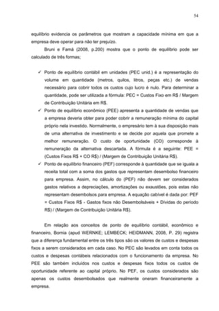 54



equilíbrio evidencia os parâmetros que mostram a capacidade mínima em que a
empresa deve operar para não ter prejuízo.
      Bruni e Famá (2008, p.200) mostra que o ponto de equilíbrio pode ser
calculado de três formas;


      Ponto de equilíbrio contábil em unidades (PEC unid.) é a representação do
      volume em quantidade (metros, quilos, litros, peças etc.) de vendas
      necessário para cobrir todos os custos cujo lucro é nulo. Para determinar a
      quantidade, pode ser utilizada a fórmula: PEC = Custos Fixo em R$ / Margem
      de Contribuição Unitária em R$.
      Ponto de equilíbrio econômico (PEE) apresenta a quantidade de vendas que
      a empresa deveria obter para poder cobrir a remuneração mínima do capital
      próprio nela investido. Normalmente, o empresário tem à sua disposição mais
      de uma alternativa de investimento e se decide por aquela que promete a
      melhor remuneração. O custo de oportunidade (CO) corresponde à
      remuneração da alternativa descartada. A fórmula é a seguinte: PEE =
      (Custos Fixos R$ + CO R$) / (Margem de Contribuição Unitária R$).
      Ponto de equilíbrio financeiro (PEF) corresponde à quantidade que se iguala a
      receita total com a soma dos gastos que representam desembolso financeiro
      para empresa. Assim, no cálculo do (PEF) não devem ser considerados
      gastos relativos a depreciações, amortizações ou exaustões, pois estas não
      representam desembolsos para empresa. A equação cabível é dada por: PEF
      = Custos Fixos R$ - Gastos fixos não Desembolsáveis + Dívidas do período
      R$) / (Margem de Contribuição Unitária R$).


      Em relação aos conceitos de ponto de equilíbrio contábil, econômico e
financeiro, Bornia (apud WERNKE; LEMBECK; HEIDMANN, 2008, P. 29) registra
que a diferença fundamental entre os três tipos são os valores de custos e despesas
fixos a serem considerados em cada caso. No PEC são levados em conta todos os
custos e despesas contábeis relacionados com o funcionamento da empresa. No
PEE são também incluídos nos custos e despesas fixos todos os custos de
oportunidade referente ao capital próprio. No PEF, os custos considerados são
apenas os custos desembolsados que realmente oneram financeiramente a
empresa.
 