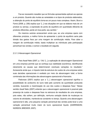 55



      Faz-se necessário ressaltar que as fórmulas apresentadas aplicam-se apenas
a um produto. Quando são muitas as variedades e os tipos de produtos elaborados,
a obtenção do ponto de equilíbrio torna-se um pouco mais complexa. Assim, Bruni e
Famá (2008, p. 206) explica que “[...] nas situações em que se elabora mais de um
produto ou serviço, a expressão do ponto de equilíbrio em quantidade diferente de
produtos diferentes, perde em boa parte, seu sentido.”
      Os mesmos autores acrescentam ainda que, se uma empresa opera com
diferentes produtos, a melhor forma de apresentar o ponto de equilíbrio seria pela
divisão dos gastos fixos por uma margem de contribuição média. Para obter a
margem de contribuição média, basta multiplicar as individuais pela participação
percentual nas vendas, e somar o resultado em seguida.



2.3.1.3 Alavancagem Operacional



      Para Assaf Neto (2007, p. 134) “[...] a aplicação de alavancagem Operacional
em uma empresa permite que se conheça sua viabilidade econômica, identificando
claramente as causas que determinaram eventuais variações no resultado.”
Acrescenta ainda que, o impacto total da estrutura de custos de uma empresa sobre
suas decisões operacionais é avaliado por meio da alavancagem total; a forma
combinada das informações das alavancagens operacional e financeira.
      Padoveze (2007) explica que a “[...] alavancagem operacional significa a
possibilidade de acréscimo do lucro total pelo aumento da quantidade produzida
vendida, buscando a maximização do uso dos custos e despesas fixas.” Nesse
sentido Assaf Neto (2007) entende que a alavancagem operacional é possível pela
presença de custos e despesas fixas na estrutura de resultados de uma empresa,
pois estes, não sofrem, por definição, nenhuma variação diante de mudanças no
volume de atividades, mantendo-se constante no tempo. Quando uma alavancagem
operacional é alta, uma pequena variação percentual das vendas pode levar a uma
variação percentual muito maior do lucro operacional líquido (GARRINSON;
NOREEN; BREWER, 2007).
 